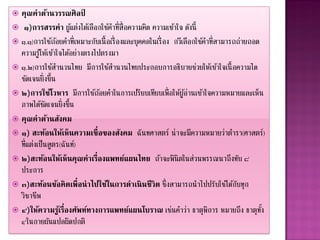  คุณค่ำด้ำนวรรณศิลป        ์
 ๑)กำรสรรคำ ผู แต่งได้เลือกใช้คาที่ส่ ื อความคิด ความเข้าใจ ดังนี้
                       ้
 ๑.๑)การใช้ถอยคาที่เหมาะกับเนื้ อเรื่ องและบุ คคลในเรื่ อง กวีเลือกใช้คาที่สามารถถ่ายถอด
                  ้
  ความรู ใ้ ห้เข้าใจได้อย่างตรงไปตรงมา
 ๑.๒)การใช้สานวนไทย มีการใช้สานวนไทยประกอบการอธิบายช่วยให้เข้าใจเนื้ อความได
  ชัดเจนยิ่งขึ้น
 ๒)กำรใช้โวหำร มีการใช้ถอยคาในการเปรียบเทียบเพื่อให้ผูอานเข้าใจความหมายและเห็น
                                 ้                              ้่
  ภาพได้ชดเจนยิ่งขึ้น
             ั
 คุณค่ำด้ำนสังคม
 ๑) สะท้อนให้เห็ นควำมเชื่ อของสังคม ฉันทศาสตร์ น่าจะมีความหมายว่าตารา(ศาสตร์)
  ที่แต่งเป็นสู ตร(ฉันท์)
 ๒)สะท้อนให้เห็ นคุณค่ำเรื่องแพทย์แผนไทย ถ้าจะพินิตในส่วนพรรณนาถึงทับ ๘
  ประการ
 ๓)สะท้อนข้อคิ ดเพื่อนำไปใช้ในกำรดำเนิ นชี วิต ซึ่งสามารถนาไปปรับใช้ได้กบทุก     ั
  วิชาชีพ
 ๔)ให้ควำมรูเรื่องศัพท์ทำงกำรแพทย์แผนโบรำณ เช่นคาว่า ธาตุพการ หมายถึง ธาตุทง
                    ้                                                    ิ                ั้
  ๔ในกายผันแปลผิดปกติ
 