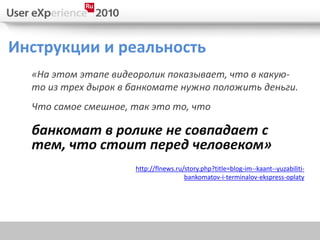 Инструкции и реальность
  «На этом этапе видеоролик показывает, что в какую-
  то из трех дырок в банкомате нужно положить деньги.
  Что самое смешное, так это то, что

  банкомат в ролике не совпадает с
  тем, что стоит перед человеком»
                     http://flnews.ru/story.php?title=blog-im--kaant--yuzabiliti-
                                      bankomatov-i-terminalov-ekspress-oplaty
 