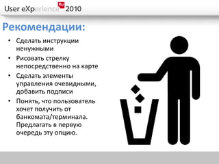 Рекомендации:
• Сделать инструкции
  ненужными
• Рисовать стрелку
  непосредственно на карте
• Сделать элементы
  управления очевидными,
  добавить подписи
• Понять, что пользователь
  хочет получить от
  банкомата/терминала.
  Предлагать в первую
  очередь эту опцию.
 