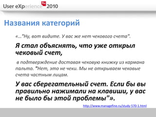 Названия категорий
  «…"Ну, вот видите. У вас же нет чекового счета".
  Я стал объяснять, что уже открыл
  чековый счет,
   в подтверждение доставая чековую книжку из кармана
  пальто. "Нет, это не чеки. Мы не открываем чековые
  счета частным лицам.
  У вас сберегательный счет. Если бы вы
  правильно нажимали на клавиши, у вас
  не было бы этой проблемы"».
                              http://www.managefine.ru/study-570-1.html
 