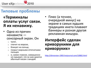 Типовые проблемы
 «Терминалы                            • Плюс (а точнее,
 оплаты услуг связи.                     очередной минус) на
                                         экране в самых худших
 Я их ненавижу.                          традициях инета плавают
 • Одна из причин                        баннеры и разная другая
   ненависти —                           рекламная мишура.
   сенсорный экран. Он
   o тупит,                            Интерфейс сделан
   o глючит на морозе,                 криворукими для
   o бликует на солнце,
   o покрыт жирными отпечатками        криворуких»
     пальцев
   o и, самое главное, совершенно      http://dimonster-1983.livejournal.com/10882.html
     не скрывает, что за ним кроется
     обычный писюк с виндой.
 