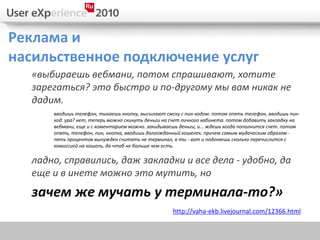 Реклама и
насильственное подключение услуг
  «выбираешь вебмани, потом спрашивают, хотите
  зарегаться? это быстро и по-другому мы вам никак не
  дадим.
      вводишь телефон, тыкаешь кнопку, высылают смску с пин-кодом. потом опять телефон, вводишь пин-
      код. ура? нет, теперь можно скинуть деньги на счет личного кабинета. потом добавить закладку на
      вебмани, еще и с коментарием можно. закидываешь деньги, и... ждешь когда пополнится счет. потом
      опять, телефон, пин, кнопка, вводишь долгожданный кошелек. причем самым мудаческим образом -
      пять процентов вынужден считать не терминал, а ты - вот и подгняешь сколько перечислится с
      комиссией на кошель, да чтоб не больше чем есть.

  ладно, справились, даж закладки и все дела - удобно, да
  еще и в инете можно это мутить, но
  зачем же мучать у терминала-то?»
                                                   http://vaha-ekb.livejournal.com/12366.html
 