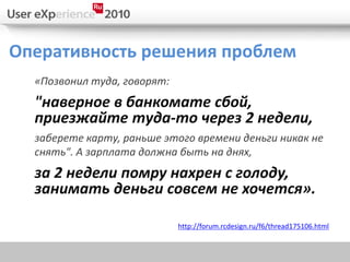 Оперативность решения проблем
  «Позвонил туда, говорят:
  "наверное в банкомате сбой,
  приезжайте туда-то через 2 недели,
  заберете карту, раньше этого времени деньги никак не
  снять". А зарплата должна быть на днях,
  за 2 недели помру нахрен с голоду,
  занимать деньги совсем не хочется».

                             http://forum.rcdesign.ru/f6/thread175106.html
 