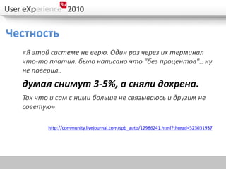 Честность
  «Я этой системе не верю. Один раз через их терминал
  что-то платил. было написано что "без процентов".. ну
  не поверил..
  думал снимут 3-5%, а сняли дохрена.
  Так что и сам с ними больше не связываюсь и другим не
  советую»

         http://community.livejournal.com/spb_auto/12986241.html?thread=323031937
 