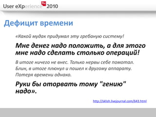 Дефицит времени
  «Какой мудак придумал эту гребаную систему!
  Мне денег надо положить, а для этого
  мне надо сделать столько операций!
  В итоге ничего не внес. Только нервы себе помотал.
  Блин, в итоге плюнул и пошел к другому аппарату.
  Потеря времени однако.
  Руки бы оторвать тому "гению"
  надо».
                                  http://sklish.livejournal.com/643.html
 