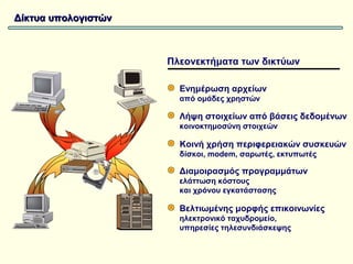 Δίκτυα υπολογιστών



                     Πλεονεκτήματα των δικτύων

                       Ενημέρωση αρχείων
                       από ομάδες χρηστών

                       Λήψη στοιχείων από βάσεις δεδομένων
                       κοινοκτημοσύνη στοιχεών

                       Κοινή χρήση περιφερειακών συσκευών
                       δίσκοι, modem, σαρωτές, εκτυπωτές

                       Διαμοιρασμός προγραμμάτων
                       ελάττωση κόστους
                       και χρόνου εγκατάστασης

                       Βελτιωμένης μορφής επικοινωνίες
                       ηλεκτρονικό ταχυδρομείο,
                       υπηρεσίες τηλεσυνδιάσκεψης
 