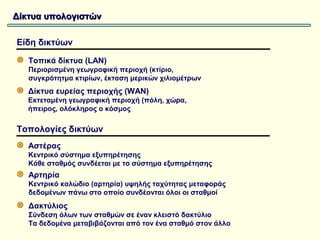 Δίκτυα υπολογιστών

Είδη δικτύων

   Τοπικά δίκτυα (LAN)
   Περιορισμένη γεωγραφική περιοχή (κτίριο,
   συγκρότητμα κτιρίων, έκταση μερικών χιλιομέτρων
   Δίκτυα ευρείας περιοχής (WAN)
   Εκτεταμένη γεωγραφική περιοχή (πόλη, χώρα,
   ήπειρος, ολόκληρος ο κόσμος

Τοπολογίες δικτύων
   Αστέρας
   Κεντρικό σύστημα εξυπηρέτησης
   Κάθε σταθμός συνδέεται με το σύστημα εξυπηρέτησης
   Αρτηρία
   Κεντρικό καλώδιο (αρτηρία) υψηλής ταχύτητας μεταφοράς
   δεδομένων πάνω στο οποίο συνδέονται όλοι οι σταθμοί
   Δακτύλιος
   Σύνδεση όλων των σταθμών σε έναν κλειστό δακτύλιο
   Τα δεδομένα μεταβιβάζονται από τον ένα σταθμό στον άλλο
 