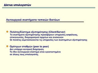 Δίκτυα υπολογιστών




 Λειτουργικά συστήματα τοπικών δικτύων



   Πελάτης/Σύστημα εξυπηρέτησης (Client/Server)
   Τα συστήματα εξυπηρέτησης προσφέρουν υπηρεσίες ασφάλειας,
   επικοινωνίας, διαμοιρασμού αρχείων και συσκευών
   Οι πελάτες εκμεταλλεύονται τις υπηρεσίες των συστημάτων εξυπηρέτησης


   Ομότιμων σταθμών (peer to peer)
   Δεν υπάρχει κεντρική διαχείριση.
   Το ίδιο λειτουργικό σύστημα είναι εγκατεστημένο
   σε όλους τους υπολογιστές
 