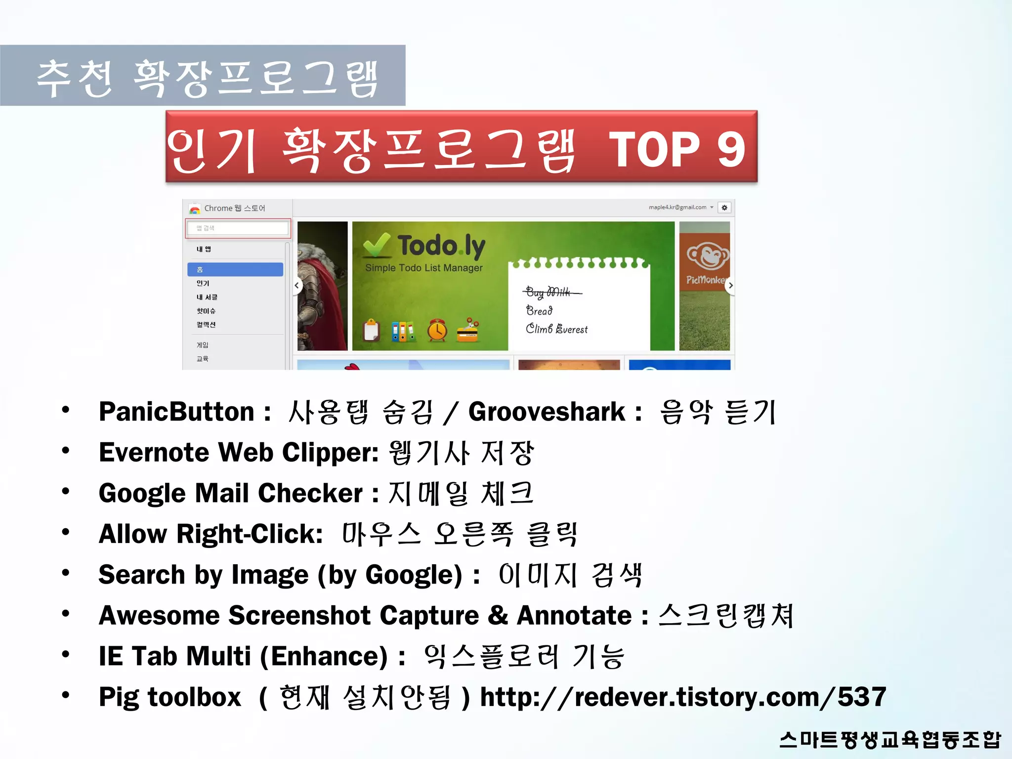 추천 확장프로그램
        인기 확장프로그램 TOP 9



•   PanicButton : 사용탭 숨김 / Grooveshark : 음악 듣기
•   Evernote Web Clipper: 웹기사 저장
•   Google Mail Checker : 지메일 체크
•   Allow Right-Click: 마우스 오른쪽 클릭
•   Search by Image (by Google) : 이미지 검색
•   Awesome Screenshot Capture & Annotate : 스크린캡쳐
•   IE Tab Multi (Enhance) : 익스플로러 기능
•   Pig toolbox ( 현재 설치안됨 ) http://redever.tistory.com/537
 