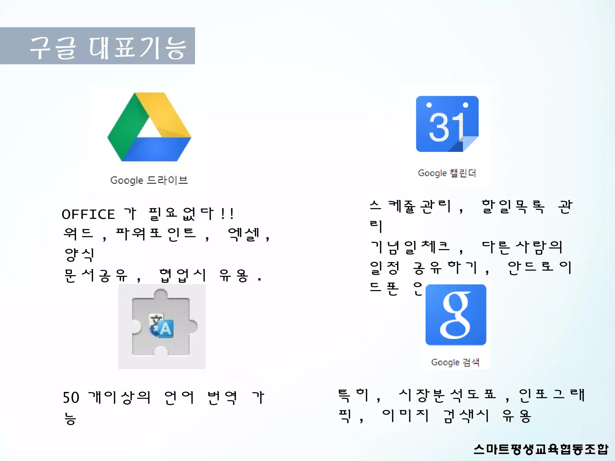 구글 대표기능




 OFFICE 가 필요없다 !!      스케쥴관리 , 할일목록 관
 워드 , 파워포인트 , 엑셀 ,     리
 양식                    기념일체크 , 다른사람의
 문서공유 , 협업시 유용 .       일정 공유하기 , 안드로이
                       드폰 연동




 50 개이상의 언어 번역 가     특히 , 시장분석도표 , 인포그래
 능                   픽 , 이미지 검색시 유용
 