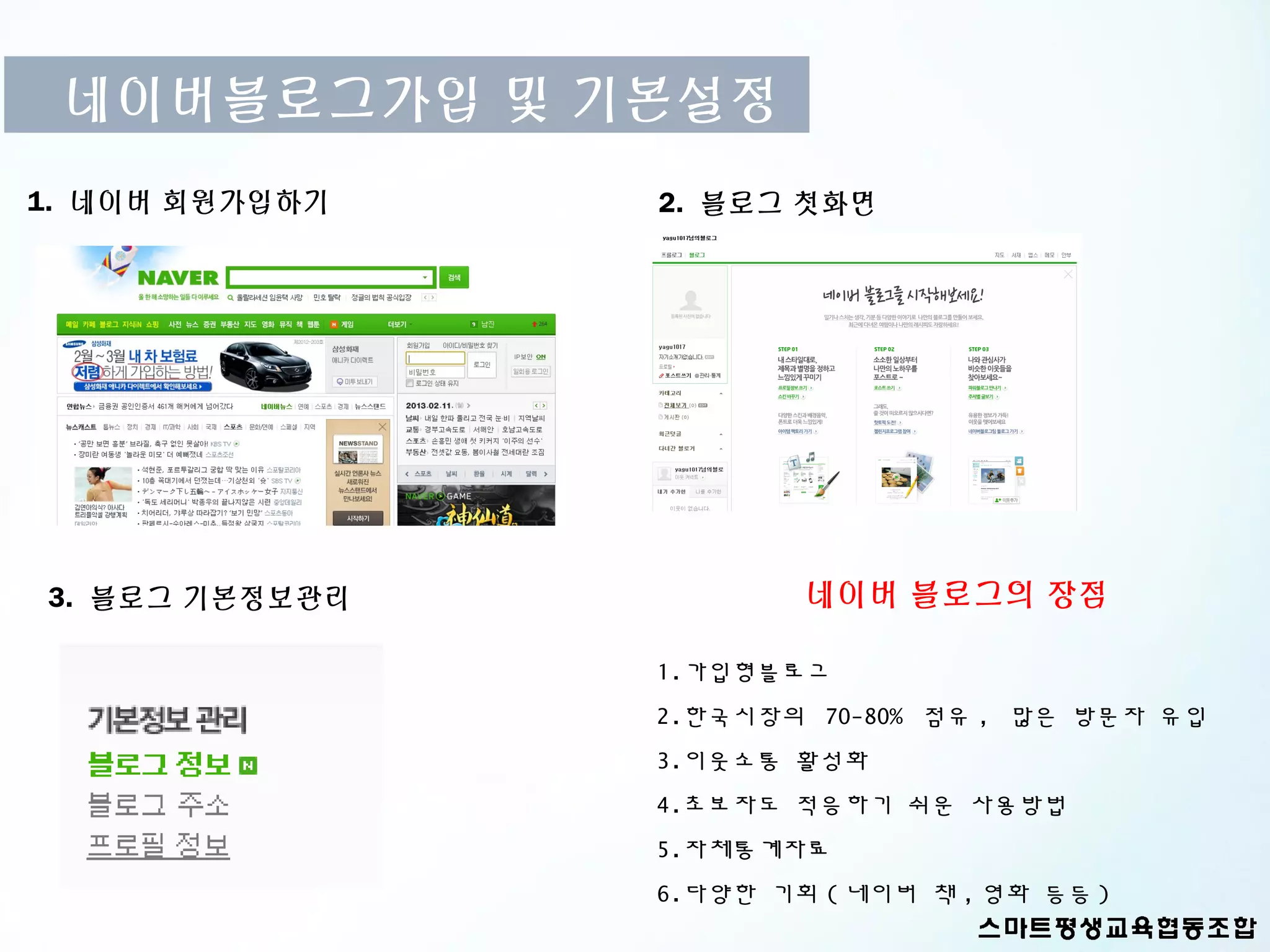 네이버블로그가입 및 기본설정
1. 네이버 회원가입하기   2. 블로그 첫화면




3. 블로그 기본정보관리           네이버 블로그의 장점

                1.가입형블로그
                2.한국시장의 70-80% 점유 , 많은 방문자 유입
                3.이웃소통 활성화
                4.초보자도 적응하기 쉬운 사용방법
                5.자체통계자료
                6.다양한 기회 ( 네이버 책 , 영화 등등 )
 
