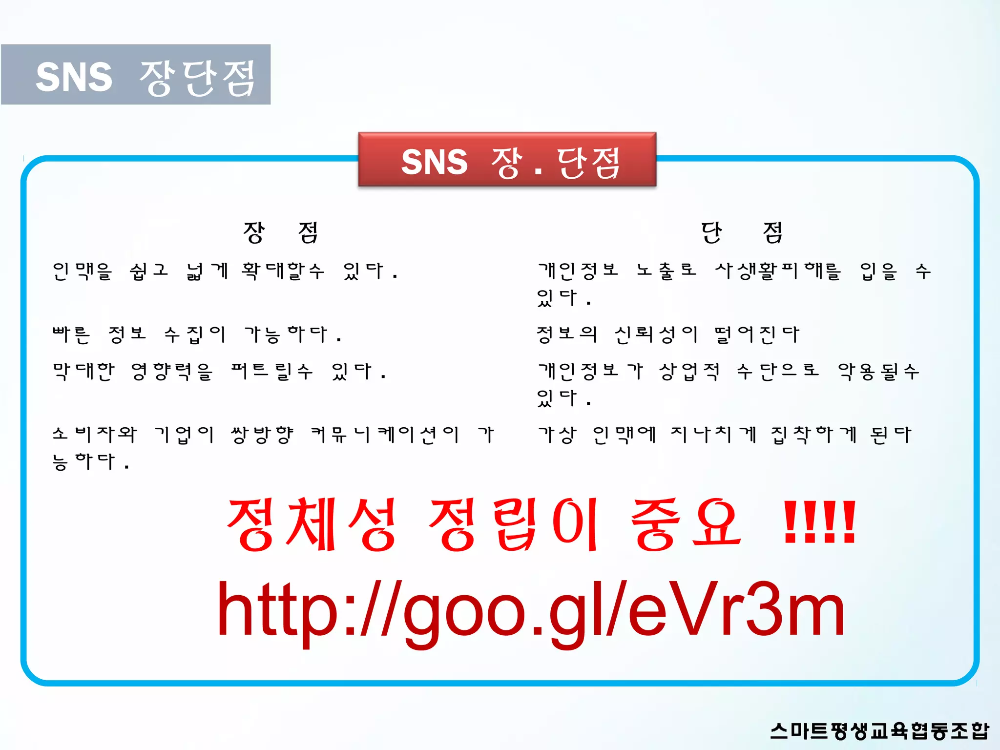 SNS 장단점
                      SNS 장 . 단점
          장   점                    단   점
인맥을 쉽고 넓게 확대할수 있다 .        개인정보 노출로 사생활피해를 입을 수
                           있다 .
빠른 정보 수집이 가능하다 .           정보의 신뢰성이 떨어진다
막대한 영향력을 퍼트릴수 있다 .         개인정보가 상업적 수단으로 악용될수
                           있다 .
소비자와 기업이 쌍방향 커뮤니케이션이 가     가상 인맥에 지나치게 집착하게 된다
능하다 .


         정체성 정립이 중요 !!!!
        http://goo.gl/eVr3m
 