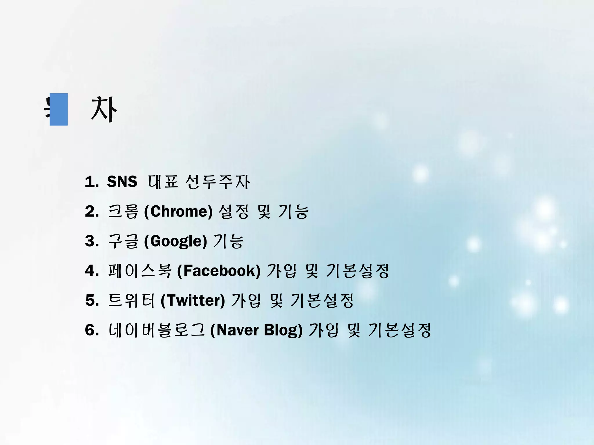 목 차

 1. SNS 대표 선두주자
 2. 크롬 (Chrome) 설정 및 기능
 3. 구글 (Google) 기능
 4. 페이스북 (Facebook) 가입 및 기본설정
 5. 트위터 (Twitter) 가입 및 기본설정
 6. 네이버블로그 (Naver Blog) 가입 및 기본설정
 