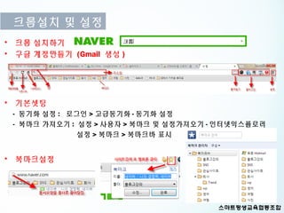 크롬설치 및 설정
• 크롬 설치하기
• 구글 계정만들기 (Gmail 생성 )




• 기본셋팅
 - 동기화 설정 : 로그인 > 고급동기화 - 동기화 설정
 - 북마크 가져오기 : 설정 > 사용자 > 북마크 및 설정가져오기 - 인터넷익스플로러
              설정 > 북마크 > 북마크바 표시


• 북마크설정
 
