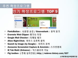 추천 확장프로그램
        인기 확장프로그램 TOP 9



•   PanicButton : 사용탭 숨김 / Grooveshark : 음악 듣기
•   Evernote Web Clipper: 웹기사 저장
•   Google Mail Checker : 지메일 체크
•   Allow Right-Click: 마우스 오른쪽 클릭
•   Search by Image (by Google) : 이미지 검색
•   Awesome Screenshot Capture & Annotate : 스크린캡쳐
•   IE Tab Multi (Enhance) : 익스플로러 기능
•   Pig toolbox ( 현재 설치안됨 ) http://redever.tistory.com/537
 