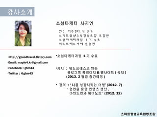 강사소개
                                 소셜마케터 사지연
                                  현 ) 미주랜드사 근무
                                  스마트평생교육협동조합 조합원
                                  소셜마케터과정 1 기 수료
                                  워드프레스카페 운영진


http://gooodtravel.tistory.com   •소셜마케터과정 1 기 수료
-Email: maple4.kr@gmail.com
-Facebook : gbm43                •저서 : 워드프레스로 만든
-Twitter : @gbm43                     블로그형 홈페이지 & 웹사이트 ( 공저 )
                                     (2013. 2 월말 출간예정 )

                                 • 강의 : ‘ 나를 성장시키는 여행’ (2012. 7)
                                      ‘ 협업을 통한 컨텐츠 생산 ,
                                        마인드맵과 에버노트’ (2012. 12)
 