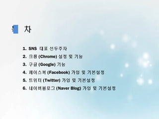 목 차

 1. SNS 대표 선두주자
 2. 크롬 (Chrome) 설정 및 기능
 3. 구글 (Google) 기능
 4. 페이스북 (Facebook) 가입 및 기본설정
 5. 트위터 (Twitter) 가입 및 기본설정
 6. 네이버블로그 (Naver Blog) 가입 및 기본설정
 