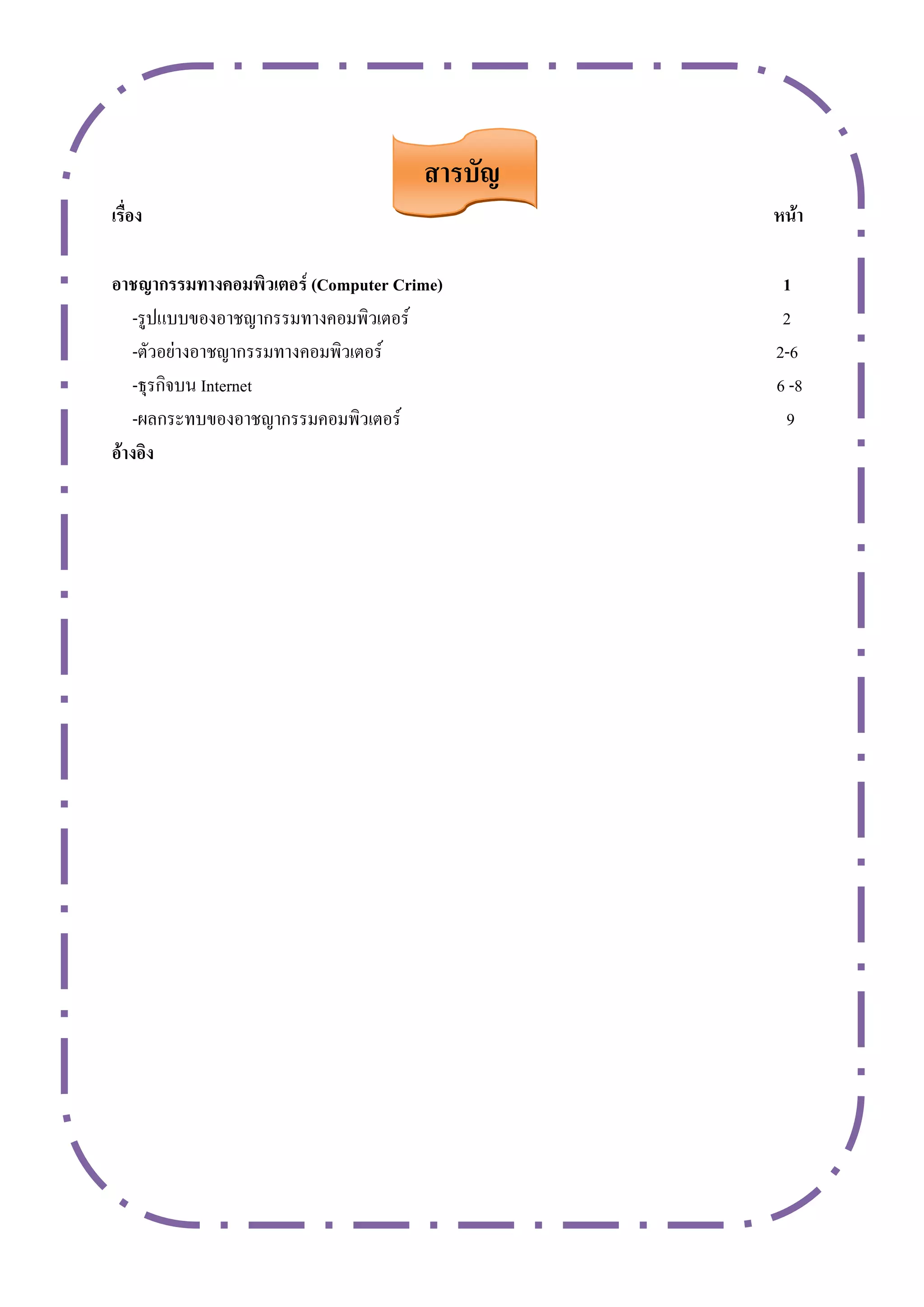สำรบัญ
เรื่อง                                        หน้ำ

อำชญำกรรมทำงคอมพิวเตอร์ (Computer Crime)       1
   -รูปแบบของอาชญากรรมทางคอมพิวเตอร์           2
   -ตัวอย่างอาชญากรรมทางคอมพิวเตอร์           2-6
   -ธุรกิจบน Internet                         6 -8
   -ผลกระทบของอาชญากรรมคอมพิวเตอร์             9
อ้ำงอิง
 