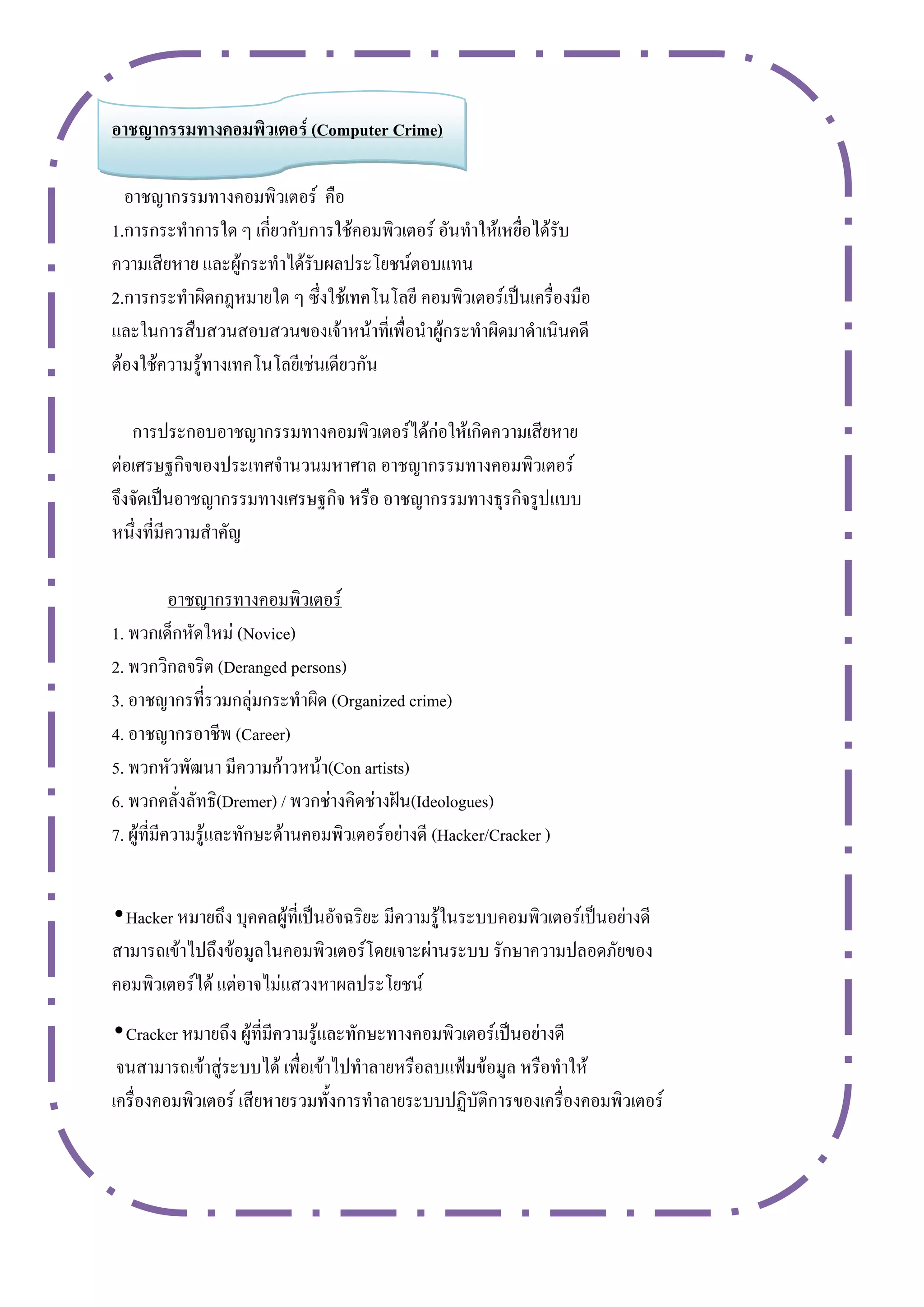 อำชญำกรรมทำงคอมพิวเตอร์ (Computer Crime)

  อาชญากรรมทางคอมพิวเตอร์ คือ
1.การกระทาการใด ๆ เกี่ยวกับการใช้คอมพิวเตอร์ อันทาให้เหยื่อได้รับ
ความเสียหาย และผู้กระทาได้รับผลประโยชน์ตอบแทน
2.การกระทาผิดกฎหมายใด ๆ ซึ่งใช้เทคโนโลยี คอมพิวเตอร์เป็นเครื่องมือ
และในการสืบสวนสอบสวนของเจ้าหน้าที่เพื่อนาผู้กระทาผิดมาดาเนินคดี
ต้องใช้ความรู้ทางเทคโนโลยีเช่นเดียวกัน

   การประกอบอาชญากรรมทางคอมพิวเตอร์ได้ก่อให้เกิดความเสียหาย
ต่อเศรษฐกิจของประเทศจานวนมหาศาล อาชญากรรมทางคอมพิวเตอร์
จึงจัดเป็นอาชญากรรมทางเศรษฐกิจ หรือ อาชญากรรมทางธุรกิจรูปแบบ
หนึ่งที่มีความสาคัญ

            อาชญากรทางคอมพิวเตอร์
1. พวกเด็กหัดใหม่ (Novice)
2. พวกวิกลจริต (Deranged persons)
3. อาชญากรที่รวมกลุ่มกระทาผิด (Organized crime)
4. อาชญากรอาชีพ (Career)
5. พวกหัวพัฒนา มีความก้าวหน้า(Con artists)
6. พวกคลั่งลัทธิ(Dremer) / พวกช่างคิดช่างฝัน(Ideologues)
7. ผู้ที่มีความรู้และทักษะด้านคอมพิวเตอร์อย่างดี (Hacker/Cracker )


•Hacker หมายถึง บุคคลผู้ที่เป็นอัจฉริยะ มีความรู้ในระบบคอมพิวเตอร์เป็นอย่างดี
สามารถเข้าไปถึงข้อมูลในคอมพิวเตอร์โดยเจาะผ่านระบบ รักษาความปลอดภัยของ
คอมพิวเตอร์ได้ แต่อาจไม่แสวงหาผลประโยชน์
•Cracker หมายถึง ผู้ที่มีความรู้และทักษะทางคอมพิวเตอร์เป็นอย่างดี
 จนสามารถเข้าสู่ระบบได้ เพื่อเข้าไปทาลายหรือลบแฟ้มข้อมูล หรือทาให้
เครื่องคอมพิวเตอร์ เสียหายรวมทั้งการทาลายระบบปฏิบัติการของเครื่องคอมพิวเตอร์
 
