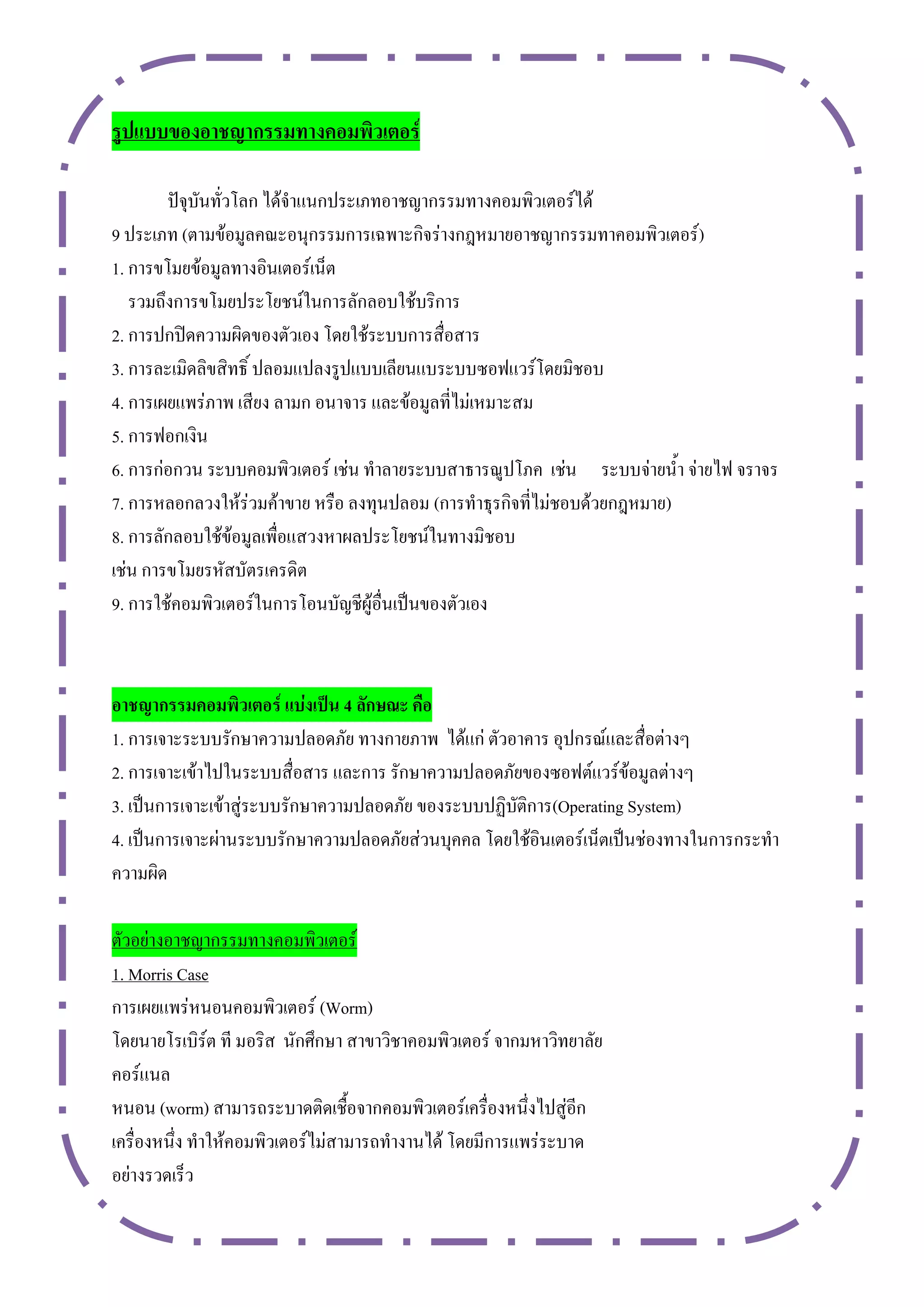 รูปแบบของอำชญำกรรมทำงคอมพิวเตอร์

        ปัจุบันทั่วโลก ได้จาแนกประเภทอาชญากรรมทางคอมพิวเตอร์ได้
9 ประเภท (ตามข้อมูลคณะอนุกรรมการเฉพาะกิจร่างกฎหมายอาชญากรรมทาคอมพิวเตอร์)
1. การขโมยข้อมูลทางอินเตอร์เน็ต
   รวมถึงการขโมยประโยชน์ในการลักลอบใช้บริการ
2. การปกปิดความผิดของตัวเอง โดยใช้ระบบการสื่อสาร
3. การละเมิดลิขสิทธิ์ ปลอมแปลงรูปแบบเลียนแบระบบซอฟแวร์โดยมิชอบ
4. การเผยแพร่ภาพ เสียง ลามก อนาจาร และข้อมูลที่ไม่เหมาะสม
5. การฟอกเงิน
6. การก่อกวน ระบบคอมพิวเตอร์ เช่น ทาลายระบบสาธารณูปโภค เช่น ระบบจ่ายน้า จ่ายไฟ จราจร
7. การหลอกลวงให้ร่วมค้าขาย หรือ ลงทุนปลอม (การทาธุรกิจที่ไม่ชอบด้วยกฎหมาย)
8. การลักลอบใช้ข้อมูลเพื่อแสวงหาผลประโยชน์ในทางมิชอบ
เช่น การขโมยรหัสบัตรเครดิต
9. การใช้คอมพิวเตอร์ในการโอนบัญชีผู้อื่นเป็นของตัวเอง



อำชญำกรรมคอมพิวเตอร์ แบ่งเป็น 4 ลักษณะ คือ
1. การเจาะระบบรักษาความปลอดภัย ทางกายภาพ ได้แก่ ตัวอาคาร อุปกรณ์และสื่อต่างๆ
2. การเจาะเข้าไปในระบบสื่อสาร และการ รักษาความปลอดภัยของซอฟต์แวร์ข้อมูลต่างๆ
3. เป็นการเจาะเข้าสู่ระบบรักษาความปลอดภัย ของระบบปฏิบัติการ(Operating System)
4. เป็นการเจาะผ่านระบบรักษาความปลอดภัยส่วนบุคคล โดยใช้อินเตอร์เน็ตเป็นช่องทางในการกระทา
ความผิด

ตัวอย่างอาชญากรรมทางคอมพิวเตอร์
1. Morris Case
การเผยแพร่หนอนคอมพิวเตอร์ (Worm)
โดยนายโรเบิร์ต ที มอริส นักศึกษา สาขาวิชาคอมพิวเตอร์ จากมหาวิทยาลัย
คอร์แนล
หนอน (worm) สามารถระบาดติดเชื้อจากคอมพิวเตอร์เครื่องหนึ่งไปสู่อีก
เครื่องหนึ่ง ทาให้คอมพิวเตอร์ไม่สามารถทางานได้ โดยมีการแพร่ระบาด
อย่างรวดเร็ว
 
