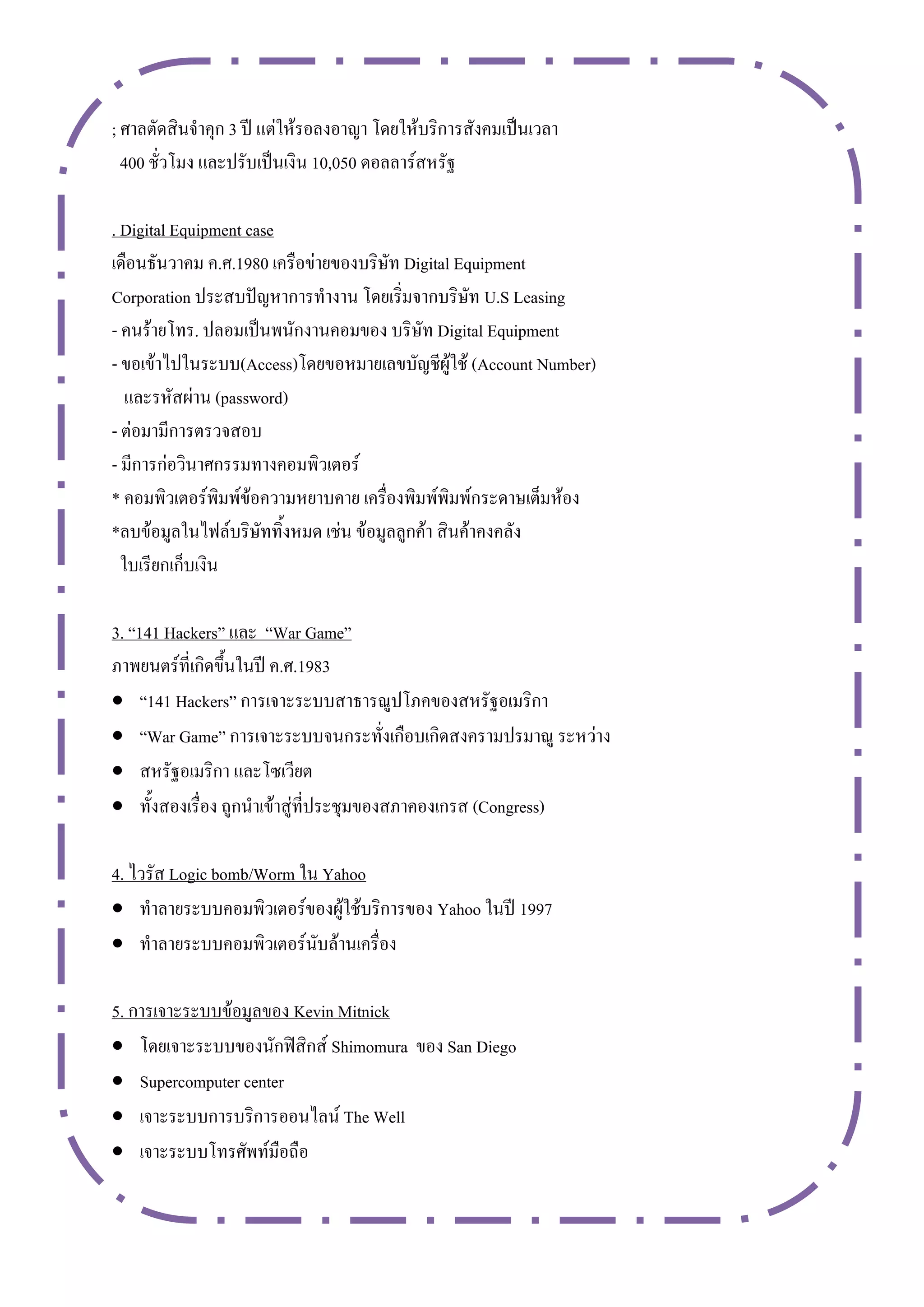 ; ศาลตัดสินจาคุก 3 ปี แต่ให้รอลงอาญา โดยให้บริการสังคมเป็นเวลา
  400 ชั่วโมง และปรับเป็นเงิน 10,050 ดอลลาร์สหรัฐ

. Digital Equipment case
เดือนธันวาคม ค.ศ.1980 เครือข่ายของบริษัท Digital Equipment
Corporation ประสบปัญหาการทางาน โดยเริ่มจากบริษัท U.S Leasing
- คนร้ายโทร. ปลอมเป็นพนักงานคอมของ บริษัท Digital Equipment
- ขอเข้าไปในระบบ(Access)โดยขอหมายเลขบัญชีผู้ใช้ (Account Number)
   และรหัสผ่าน (password)
- ต่อมามีการตรวจสอบ
- มีการก่อวินาศกรรมทางคอมพิวเตอร์
* คอมพิวเตอร์พิมพ์ข้อความหยาบคาย เครื่องพิมพ์พิมพ์กระดาษเต็มห้อง
*ลบข้อมูลในไฟล์บริษัททิ้งหมด เช่น ข้อมูลลูกค้า สินค้าคงคลัง
  ใบเรียกเก็บเงิน

3. “141 Hackers” และ “War Game”
ภาพยนตร์ที่เกิดขึ้นในปี ค.ศ.1983
 “141 Hackers” การเจาะระบบสาธารณูปโภคของสหรัฐอเมริกา
 “War Game” การเจาะระบบจนกระทั่งเกือบเกิดสงครามปรมาณู ระหว่าง
 สหรัฐอเมริกา และโซเวียต
 ทั้งสองเรื่อง ถูกนาเข้าสู่ที่ประชุมของสภาคองเกรส (Congress)

4. ไวรัส Logic bomb/Worm ใน Yahoo
 ทาลายระบบคอมพิวเตอร์ของผู้ใช้บริการของ Yahoo ในปี 1997
 ทาลายระบบคอมพิวเตอร์นับล้านเครื่อง

5. การเจาะระบบข้อมูลของ Kevin Mitnick
 โดยเจาะระบบของนักฟิสิกส์ Shimomura ของ San Diego
 Supercomputer center
 เจาะระบบการบริการออนไลน์ The Well
 เจาะระบบโทรศัพท์มือถือ
 