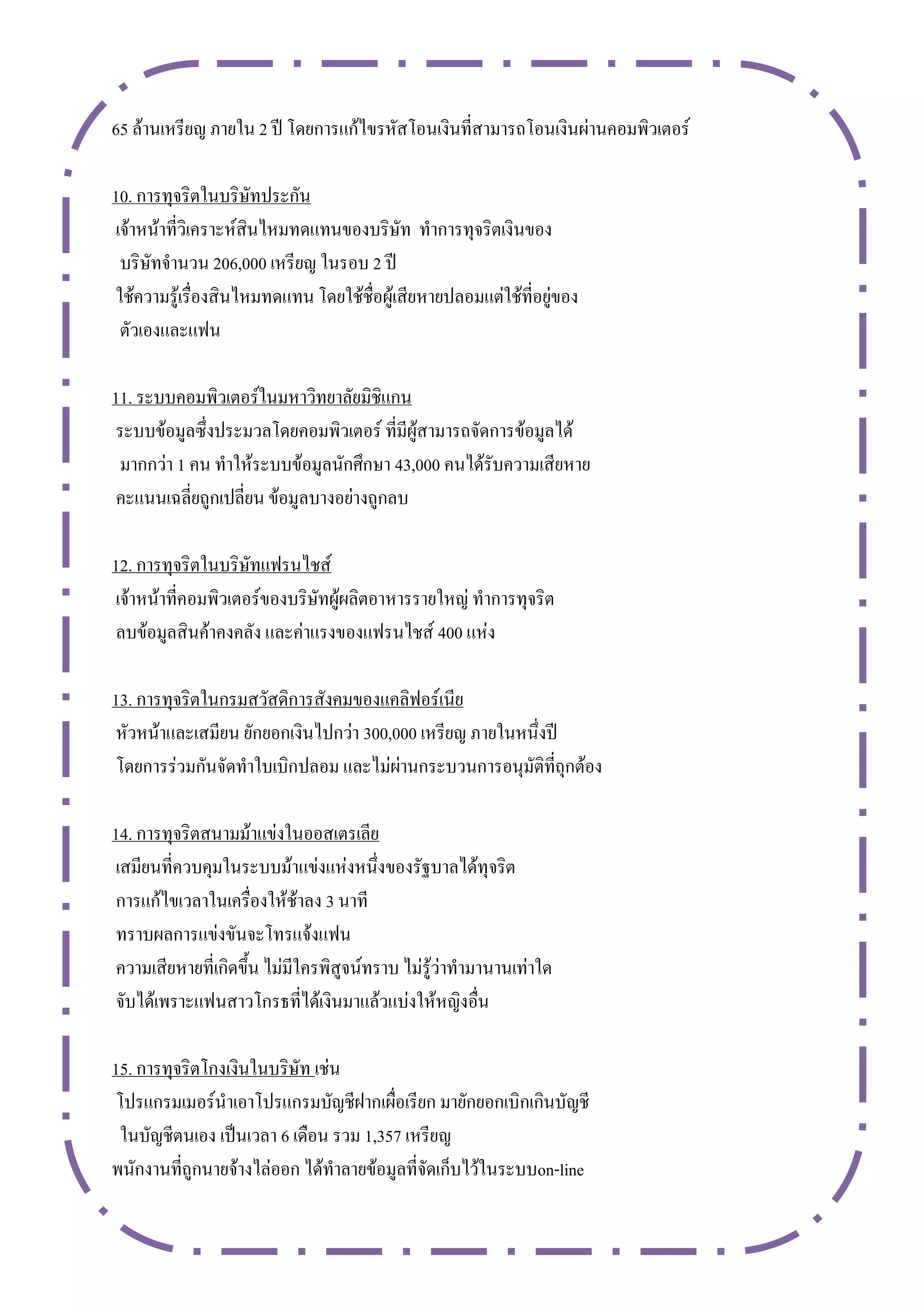 65 ล้านเหรียญ ภายใน 2 ปี โดยการแก้ไขรหัสโอนเงินที่สามารถโอนเงินผ่านคอมพิวเตอร์

10. การทุจริตในบริษัทประกัน
 เจ้าหน้าที่วิเคราะห์สินไหมทดแทนของบริษัท ทาการทุจริตเงินของ
  บริษัทจานวน 206,000 เหรียญ ในรอบ 2 ปี
 ใช้ความรู้เรื่องสินไหมทดแทน โดยใช้ชื่อผู้เสียหายปลอมแต่ใช้ที่อยู่ของ
  ตัวเองและแฟน

11. ระบบคอมพิวเตอร์ในมหาวิทยาลัยมิชิแกน
 ระบบข้อมูลซึ่งประมวลโดยคอมพิวเตอร์ ที่มีผู้สามารถจัดการข้อมูลได้
 มากกว่า 1 คน ทาให้ระบบข้อมูลนักศึกษา 43,000 คนได้รับความเสียหาย
 คะแนนเฉลี่ยถูกเปลี่ยน ข้อมูลบางอย่างถูกลบ

12. การทุจริตในบริษัทแฟรนไชส์
 เจ้าหน้าที่คอมพิวเตอร์ของบริษัทผู้ผลิตอาหารรายใหญ่ ทาการทุจริต
 ลบข้อมูลสินค้าคงคลัง และค่าแรงของแฟรนไชส์ 400 แห่ง

13. การทุจริตในกรมสวัสดิการสังคมของแคลิฟอร์เนีย
 หัวหน้าและเสมียน ยักยอกเงินไปกว่า 300,000 เหรียญ ภายในหนึ่งปี
 โดยการร่วมกันจัดทาใบเบิกปลอม และไม่ผ่านกระบวนการอนุมัติที่ถุกต้อง

14. การทุจริตสนามม้าแข่งในออสเตรเลีย
 เสมียนที่ควบคุมในระบบม้าแข่งแห่งหนึ่งของรัฐบาลได้ทุจริต
 การแก้ไขเวลาในเครื่องให้ช้าลง 3 นาที
 ทราบผลการแข่งขันจะโทรแจ้งแฟน
 ความเสียหายที่เกิดขึ้น ไม่มีใครพิสูจน์ทราบ ไม่รู้ว่าทามานานเท่าใด
 จับได้เพราะแฟนสาวโกรธที่ได้เงินมาแล้วแบ่งให้หญิงอื่น

15. การทุจริตโกงเงินในบริษัท เช่น
 โปรแกรมเมอร์นาเอาโปรแกรมบัญชีฝากเผื่อเรียก มายักยอกเบิกเกินบัญชี
 ในบัญชีตนเอง เป็นเวลา 6 เดือน รวม 1,357 เหรียญ
พนักงานที่ถูกนายจ้างไล่ออก ได้ทาลายข้อมูลที่จัดเก็บไว้ในระบบon-line
 
