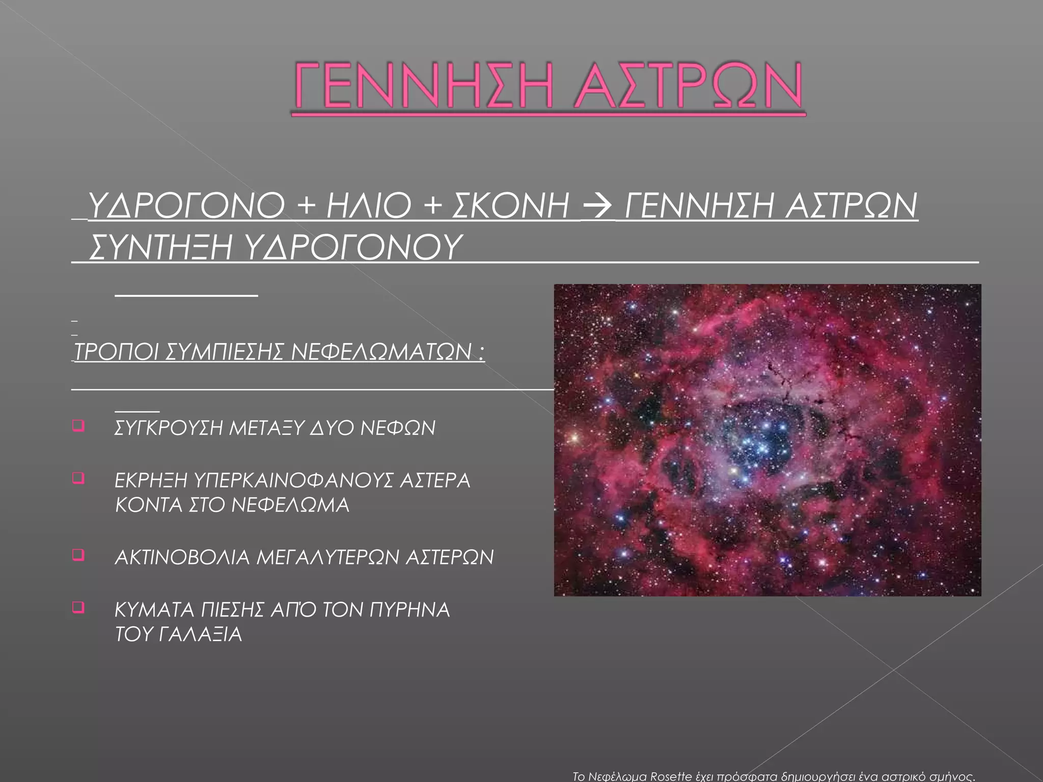ΥΔΡΟΓΟΝΟ + ΗΛΙΟ + ΣΚΟΝΗ  ΓΕΝΝΗΣΗ ΑΣΤΡΩΝ
    ΣΥΝΤΗΞΗ ΥΔΡΟΓΟΝΟΥ

ΤΡΟΠΟΙ ΣΥΜΠΙΕΣΗΣ ΝΕΦΕΛΩΜΑΤΩΝ :


    ΣΥΓΚΡΟΥΣΗ ΜΕΤΑΞΥ ΔΥΟ ΝΕΦΩΝ

    ΕΚΡΗΞΗ ΥΠΕΡΚΑΙΝΟΦΑΝΟΥΣ ΑΣΤΕΡΑ
     ΚΟΝΤΑ ΣΤΟ ΝΕΦΕΛΩΜΑ

    ΑΚΤΙΝΟΒΟΛΙΑ ΜΕΓΑΛΥΤΕΡΩΝ ΑΣΤΕΡΩΝ

    ΚΥΜΑΤΑ ΠΙΕΣΗΣ ΑΠΌ ΤΟΝ ΠΥΡΗΝΑ
     ΤΟΥ ΓΑΛΑΞΙΑ




                                       Το Νεφέλωμα Rosette έχει πρόσφατα δημιουργήσει ένα αστρικό σμήνος.
 