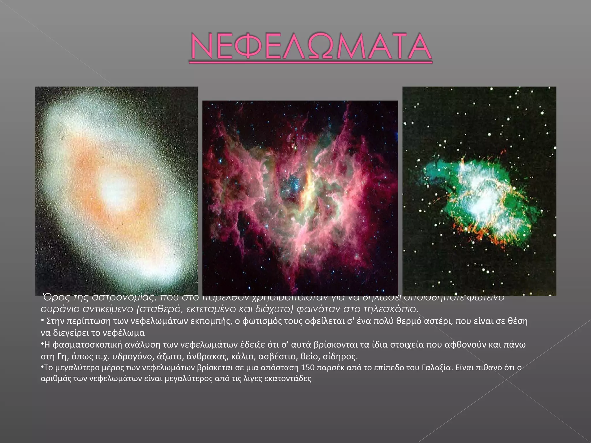 Όρος της αστρονομίας, που στο παρελθόν χρησιμοποιόταν για να δηλώσει οποιοδήποτε φωτεινό
ουράνιο αντικείμενο (σταθερό, εκτεταμένο και διάχυτο) φαινόταν στο τηλεσκόπιο.
• Στην περίπτωση των νεφελωμάτων εκπομπής, ο φωτισμός τους οφείλεται σ' ένα πολύ θερμό αστέρι, που είναι σε θέση
να διεγείρει το νεφέλωμα
•Η φασματοσκοπική ανάλυση των νεφελωμάτων έδειξε ότι σ' αυτά βρίσκονται τα ίδια στοιχεία που αφθονούν και πάνω
στη Γη, όπως π.χ. υδρογόνο, άζωτο, άνθρακας, κάλιο, ασβέστιο, θείο, σίδηρος .
•Το μεγαλύτερο μέρος των νεφελωμάτων βρίσκεται σε μια απόσταση 150 παρσέκ από το επίπεδο του Γαλαξία. Είναι πιθανό ότι ο
αριθμός των νεφελωμάτων είναι μεγαλύτερος από τις λίγες εκατοντάδες
 