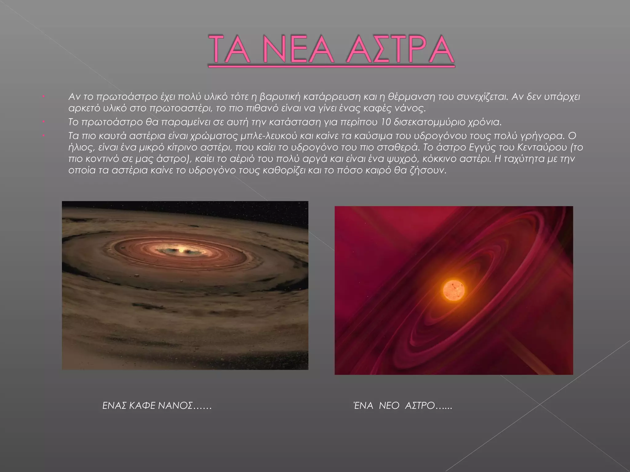 •   Αν το πρωτοάστρο έχει πολύ υλικό τότε η βαρυτική κατάρρευση και η θέρμανση του συνεχίζεται. Αν δεν υπάρχει
    αρκετό υλικό στο πρωτοαστέρι, το πιο πιθανό είναι να γίνει ένας καφές νάνος.
•   Το πρωτοάστρο θα παραμείνει σε αυτή την κατάσταση για περίπου 10 δισεκατομμύριο χρόνια.
•   Τα πιο καυτά αστέρια είναι χρώματος μπλε-λευκού και καίνε τα καύσιμα του υδρογόνου τους πολύ γρήγορα. Ο
    ήλιος, είναι ένα μικρό κίτρινο αστέρι, που καίει το υδρογόνο του πιο σταθερά. Το άστρο Εγγύς του Κενταύρου (το
    πιο κοντινό σε μας άστρο), καίει το αέριό του πολύ αργά και είναι ένα ψυχρό, κόκκινο αστέρι. Η ταχύτητα με την
    οποία τα αστέρια καίνε το υδρογόνο τους καθορίζει και το πόσο καιρό θα ζήσουν.




           ΕΝΑΣ ΚΑΦΕ ΝΑΝΟΣ……                                    ΈΝΑ ΝΕΟ ΑΣΤΡΟ…...
 