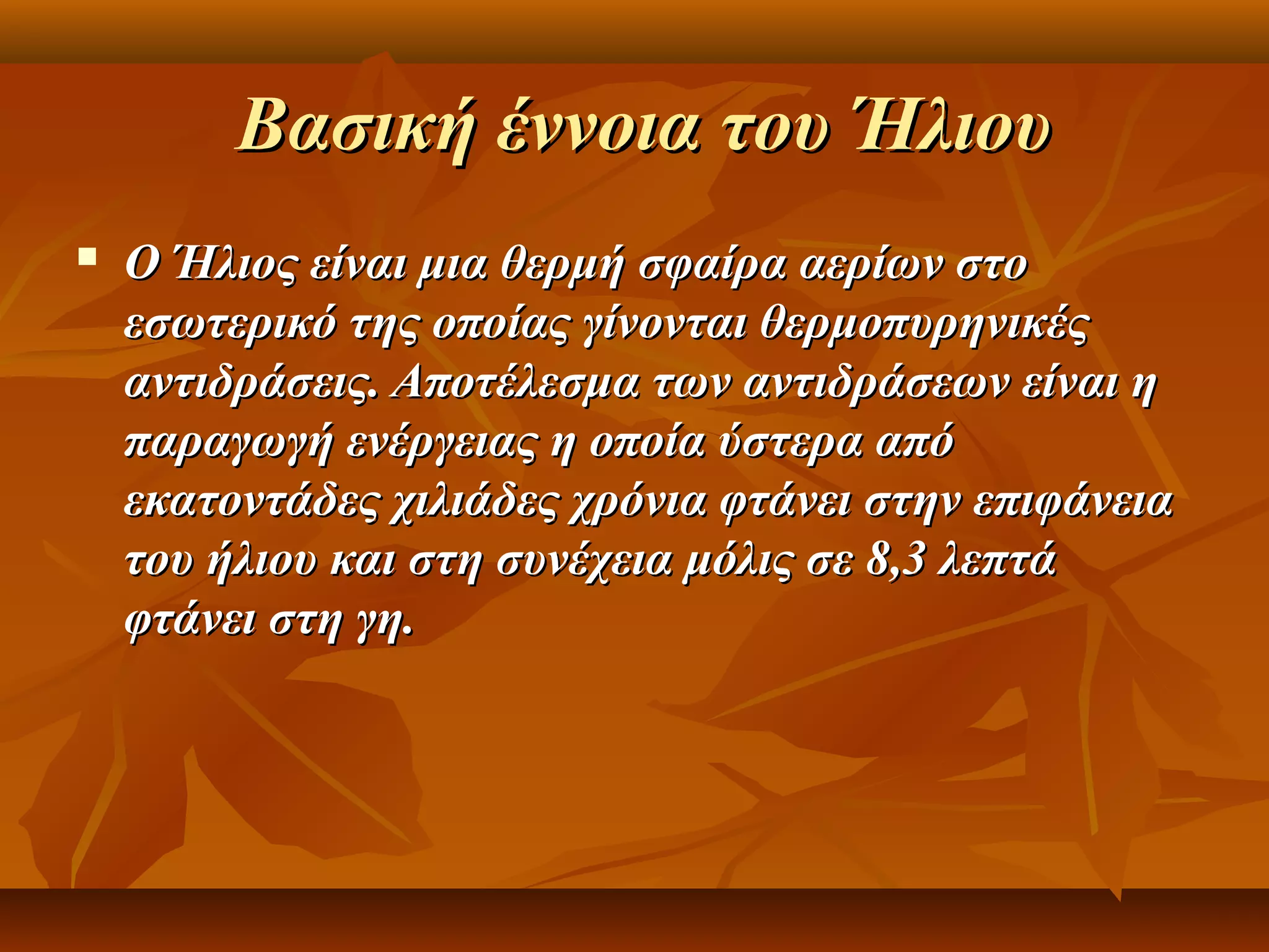 Βασική έννοια του Ήλιου
   Ο Ήλιος είναι μια θερμή σφαίρα αερίων στο
    εσωτερικό της οποίας γίνονται θερμοπυρηνικές
    αντιδράσεις. Αποτέλεσμα των αντιδράσεων είναι η
    παραγωγή ενέργειας η οποία ύστερα από
    εκατοντάδες χιλιάδες χρόνια φτάνει στην επιφάνεια
    του ήλιου και στη συνέχεια μόλις σε 8,3 λεπτά
    φτάνει στη γη.
 