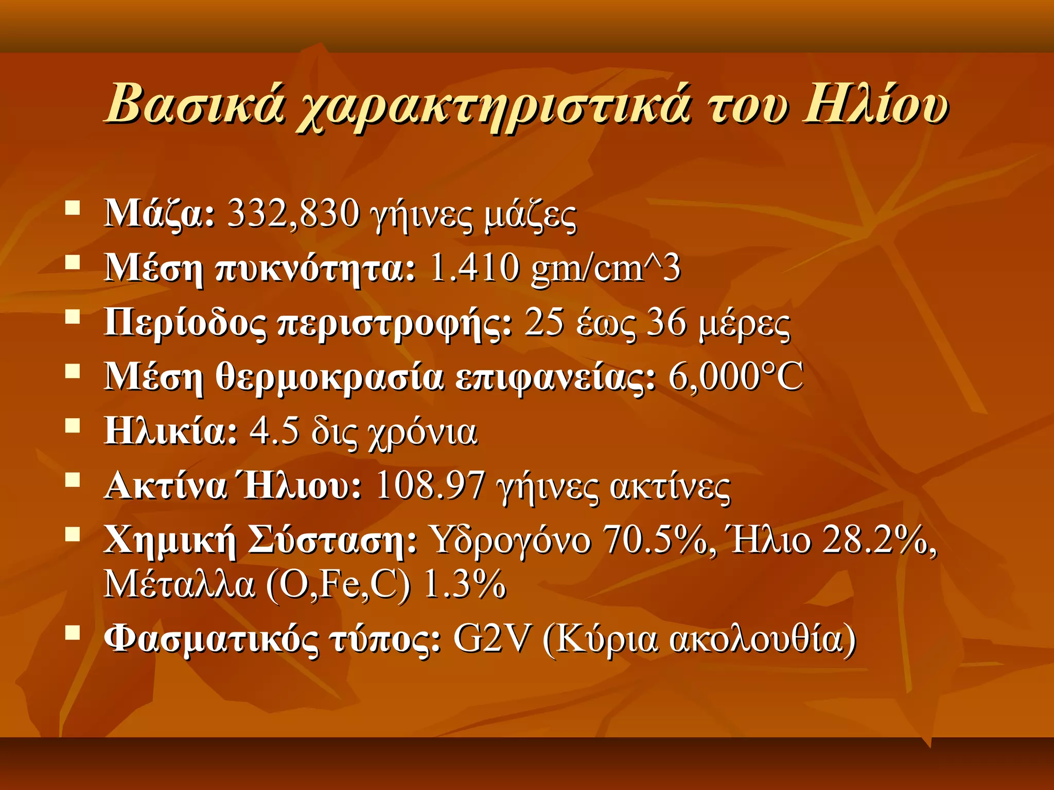 Βασικά χαρακτηριστικά του Ηλίου
   Μάζα: 332,830 γήινες μάζες
   Μέση πυκνότητα: 1.410 gm/cm^3
   Περίοδος περιστροφής: 25 έως 36 μέρες
   Μέση θερμοκρασία επιφανείας: 6,000°C
   Ηλικία: 4.5 δις χρόνια
   Ακτίνα Ήλιου: 108.97 γήινες ακτίνες
   Χημική Σύσταση: Υδρογόνο 70.5%, Ήλιο 28.2%, 
    Μέταλλα (O,Fe,C) 1.3%
   Φασματικός τύπος: G2V (Κύρια ακολουθία)
 