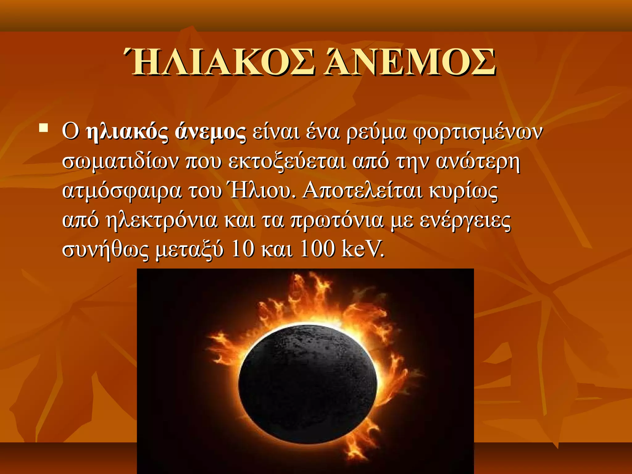 ΉΛΙΑΚΟΣ ΆΝΕΜΟΣ
   O ηλιακός άνεμος είναι ένα ρεύμα φορτισμένων 
    σωματιδίων που εκτοξεύεται από την ανώτερη 
    ατμόσφαιρα του Ήλιου. Αποτελείται κυρίως 
    από ηλεκτρόνια και τα πρωτόνια με ενέργειες 
    συνήθως μεταξύ 10 και 100 keV.
 