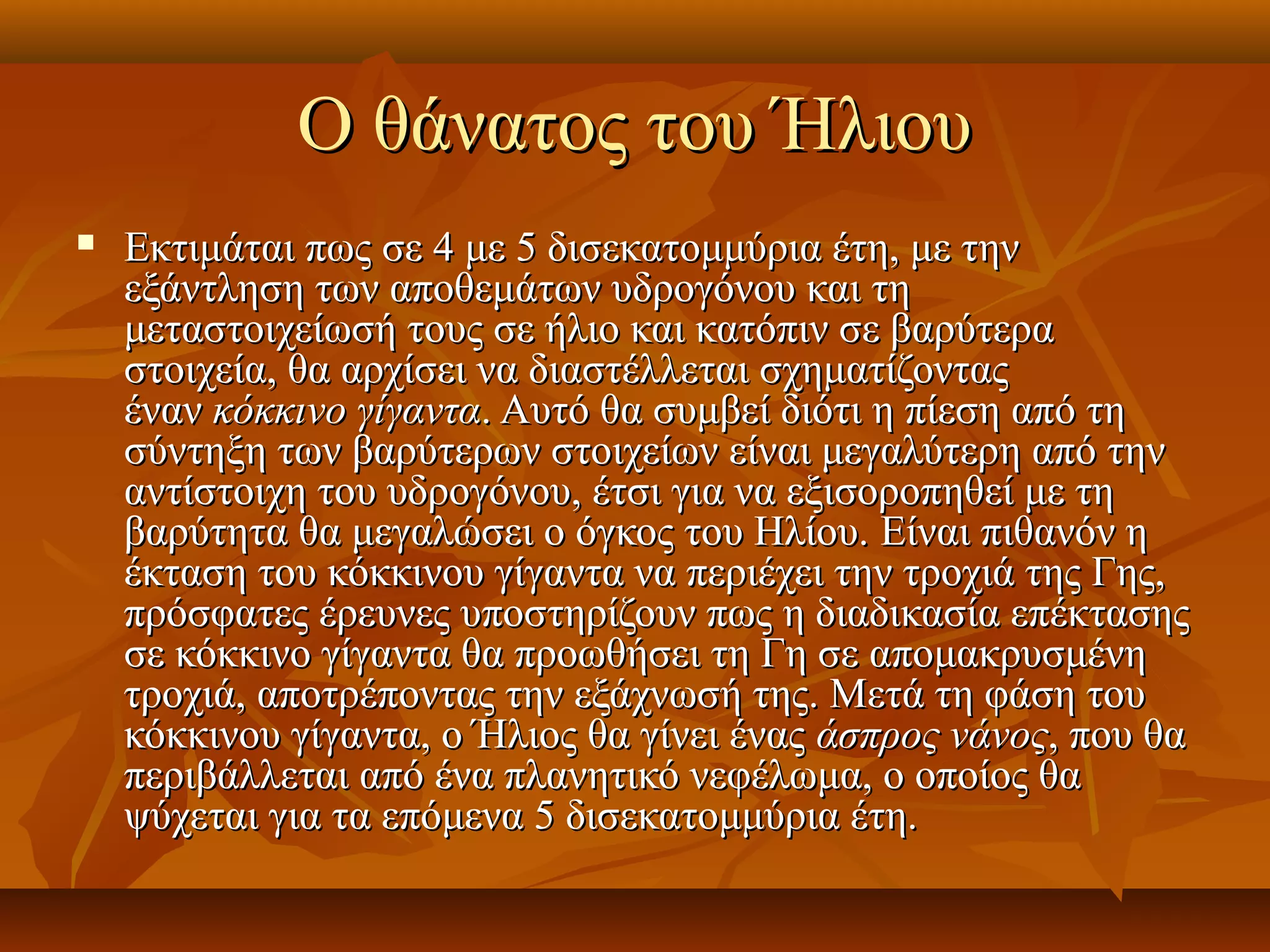 Ο θάνατος του Ήλιου
   Eκτιμάται πως σε 4 με 5 δισεκατομμύρια έτη, με την
    εξάντληση των αποθεμάτων υδρογόνου και τη
    μεταστοιχείωσή τους σε ήλιο και κατόπιν σε βαρύτερα
    στοιχεία, θα αρχίσει να διαστέλλεται σχηματίζοντας
    έναν κόκκινο γίγαντα. Αυτό θα συμβεί διότι η πίεση από τη
    σύντηξη των βαρύτερων στοιχείων είναι μεγαλύτερη από την
    αντίστοιχη του υδρογόνου, έτσι για να εξισοροπηθεί με τη
    βαρύτητα θα μεγαλώσει ο όγκος του Ηλίου. Eίναι πιθανόν η
    έκταση του κόκκινου γίγαντα να περιέχει την τροχιά της Γης,
    πρόσφατες έρευνες υποστηρίζουν πως η διαδικασία επέκτασης
    σε κόκκινο γίγαντα θα προωθήσει τη Γη σε απομακρυσμένη
    τροχιά, αποτρέποντας την εξάχνωσή της. Μετά τη φάση του
    κόκκινου γίγαντα, ο Ήλιος θα γίνει ένας άσπρος νάνος, που θα
    περιβάλλεται από ένα πλανητικό νεφέλωμα, ο οποίος θα
    ψύχεται για τα επόμενα 5 δισεκατομμύρια έτη.
 