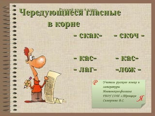 Чередующиеся гласные
        Русский язык 6 класс



      в корне
            - скак- - скоч -

               - кас-          - кас-
               - лаг-          -лож -
                         Р

                                    Я
 