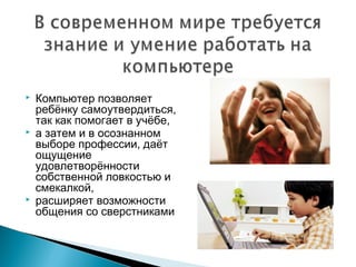    Компьютер позволяет
    ребёнку самоутвердиться,
    так как помогает в учёбе,
   а затем и в осознанном
    выборе профессии, даёт
    ощущение
    удовлетворённости
    собственной ловкостью и
    смекалкой,
   расширяет возможности
    общения со сверстниками
 