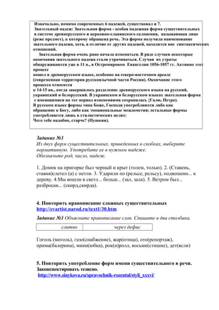Изначально, помимо современных 6 падежей, существовал и 7.
 Звательный падеж: Звательная форма - особая падежная форма существительных
 в системе древнерусского и церковно-славянского склонения, называющая лицо
(реже предмет), к которому обращена речь. Эта форма получила наименование
звательного падежа, хотя, в отличие от других падежей, находится вне синтаксических
отношений.
    Звательная форма очень рано начала изменяться. В ряде случаев некоторые
окончания звательного падежа стали утрачиваться. Случаи их утраты
обнаруживаются уже в 11 в., в Остромировом Евангелии 1056-1057 гг. Активно этот
процесс
пошел в древнерусском языке, особенно на северо-восточном ареале
(современная территория русскоязычной части России). Окончание этого
процесса относится
к 14-15 вв., когда завершилось разделение древнерусского языка на русский,
украинский и белорусский. В украинском и белорусском языках звательная форма
 с имеющимися на тот период изменениями сохранилась {Галю, Петро).
В русском языке формы типа Боже, Господи употребляются либо как
обращение к Богу, либо как эмоциональные междометия; остальные формы
употребляются лишь в стилистических целях:
Чего тебе надобно, старче? (Пушкин).



 Задание №3
 Из двух форм существительных, приведенных в скобках, выберите
 нормативную. Употребите ее в нужном падеже.
 Обозначьте род, число, падеж.

 1. Домик на пригорке был черный и крыт (толем, толью). 2. (Ставень,
 ставня)слетел (а) с петли. 3. Ударили по (рельсе, рельсу), подвешенн... к
 дереву. 4.Мы вошли в светл... больш... (зал, зала). 5. Ветром был...
 разбросан... (скирд,скирда).


 4. Повторить правописание сложных существительных
 http://evartist.narod.ru/text1/30.htm
 Задание №3 Объясните правописание слов. Спишите в два столбика.
             слитно                   через дефис

 Гоголь (моголь), газо(снабжение), жар(птица), ото(репортаж),
 прима(балерина), мини(юбка), рок(н)ролл, восьми(стишие), дет(ясли)


 5. Повторить употребление форм имени существительного в речи.
 Законспектировать тезисно.
  http://www.sinykova.ru/spravochnik-rozental/styli_xxxvi/
 