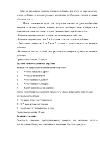 Работая, вы должны оценить освоение действия, для этого по мере освоения
этапов действия в индивидуальных ведомостях необходимо сделать отметки
«Да» или «Нет».
        После достижения цели, для получения оценки за урок необходимо
выполнить индивидуальное задание, которое предварительно проверяется и
оценивается самостоятельно, а затем, окончательно – преподавателем:
- Выполнили правильно все задания – отлично освоили действие;
- Выполнили правильно 1или 2 и 3 задания – хорошо освоили действие;
- Выполнили правильно 1 и 2 или 3 задания – удовлетворительно освоили
действие;
- Выполнили меньше заданий, чем указано в предыдущем пункте– не освоили
действие.
Продолжительность 20 минут.
Ведение личного дневника студента
Запишите в тетради свои впечатления о занятии:
1.      Что вы освоили за урок?
2.      Что вам не понятно?
3.      Что осваивалось легко?
4.      Что осваивалось тяжело?
5.      Каких знаний вам не хватало?
Чтобы Вам проще было оценить результаты урока, попробуйте ответить на
контрольные вопросы:
1. Что такое имя существительное
2. ЛГР имен существительных
3. Особенности употребления в речи
Продолжительность 10 мин.
Домашнее задание.
Повторить     основные   орфографические    правила,   по   желанию   создать
презентацию «Имя существительное», используя Интернет-ресурсы.
 