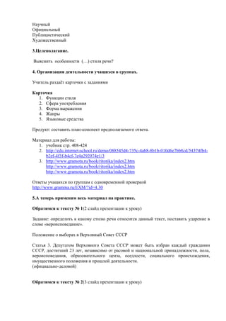 Научный
Официальный
Публицистический
Художественный

3.Целеполагание.

Выяснить особенности (…) стиля речи?

4. Организация деятельности учащихся в группах.

Учитель раздаѐт карточки с заданиями

Карточка
  1. Функции стиля
  2. Сфера употребления
  3. Форма выражения
  4. Жанры
  5. Языковые средства

Продукт: составить план-конспект предполагаемого ответа.

Материал для работы:
  1. учебник стр. 408-424
  2. http://edu.internet-school.ru/demo/088545d4-735c-4ab8-8b1b-010d6e7bb8cd/54374fb4-
      b2ef-4f3f-b4cf-7e4a292074e1/3
  3. http://www.gramota.ru/book/ritorika/index2.htm
      http://www.gramota.ru/book/ritorika/index2.htm
      http://www.gramota.ru/book/ritorika/index2.htm

Ответы учащихся по группам с одновременной проверкой
http://www.gramma.ru/EXM/?id=4.30

5.А теперь применим весь материал на практике.

Обратимся к тексту № 1(2 слайд презентации к уроку)

Задание: определить к какому стилю речи относится данный текст, поставить ударение в
слове «вероисповедание».

Положение о выборах в Верховный Совет СССР

Статья 3. Депутатом Верховного Совета СССР может быть избран каждый гражданин
СССР, достигший 23 лет, независимо от расовой и национальной принадлежности, пола,
вероисповедания, образовательного ценза, оседлости, социального происхождения,
имущественного положения и прошлой деятельности.
(официально-деловой)


Обратимся к тексту № 2(3 слайд презентации к уроку)
 