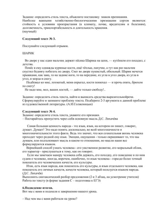 Задание: определить стиль текста, объясните постановку знаков препинания.
Наиболее важными хозяйственно-биологическими признаками сортов являются:
стойкость к условиям произрастания (к климату, почве, вредителям и болезням),
долговечность, транспортабельность и длительность хранения.
(научный)

Следующий текст № 3.

Послушайте следующий отрывок.

ШАРИК

  Во дворе у нас один мальчик держит пѐсика Шарика на цепи, — кутѐнком его посадил, с
детства.
  Понѐс я ему однажды куриные кости, ещѐ тѐплые, пахучие, а тут как раз мальчик
спустил беднягу побегать по двору. Снег во дворе пушистый, обильный. Шарик мечется
прыжками, как заяц, то на задние ноги, то на передние, из угла в угол двора, из угла в
угол, и морда в снегу.
   Подбежал ко мне, лохматый, меня опрыгал, кости понюхал — и прочь опять, брюхом
по снегу!
  Не надо мне, мол, ваших костей, — дайте только свободу!..

Задание: определить стиль текста, найти и выписать средства выразительнойречи.
Сформулируйте и запишите проблему текста. Подберите 2-3 аргумента к данной проблеме
из художественной литературы. (А.И.Солженицын)

Следующий текст № 4.
Задание: определите стиль текста, укажите его признаки.
– Постарайтесь пропустить через себя основную мысль Д.С. Лихачѐва

    Самая большая ценность народа - это язык, язык, на котором он пишет, говорит,
думает. Думает! Это надо понять досконально, во всей многозначности и
многозначительности этого факта. Ведь это значит, что вся сознательная жизнь человека
проходит через родной ему язык. Эмоции, ощущения - только окрашивают то, что мы
думаем, или подталкивают мысль в каком-то отношении, но мысли наши все
формулируются языком.
   Вернейший способ узнать человека - его умственное развитие, его моральный облик,
его характер - прислушаться к тому, как он говорит.
    Если мы замечаем манеру человека себя держать, его походку, его поведение и по ним
судим о человеке, иногда, впрочем, ошибочно, то язык человека - гораздо более точный
показатель его человеческих качеств, его культуры.
   Итак, есть язык народа, как показатель его культуры, и язык отдельного человека, как
показатель его личных качеств, качеств человека, который пользуется языком народа.
(Д.С. Лихачѐв)
Выполнить синтаксический разбор предложения (2 и 3 абзац, на усмотрение учителя)
Работа по тексту (в форме задания С – подготовка к ЕГЭ)

6.Подведение итогов.
Вот мы с вами и подошли к завершению нашего урока.

– Над чем мы с вами работали на уроке?
 