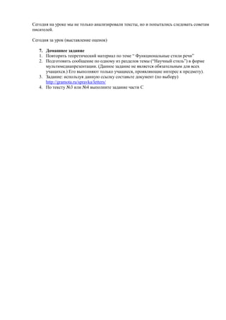 Сегодня на уроке мы не только анализировали тексты, но и попытались следовать советам
писателей.

Сегодня за урок (выставление оценок)

   7. Домашнее задание
   1. Повторить теоретический материал по теме ― Функциональные стили речи‖
   2. Подготовить сообщение по одному из разделов темы (―Научный стиль‖) в форме
      мультимедиапрезентации. (Данное задание не является обязательным для всех
      учащихся.) Его выполняют только учащиеся, проявляющие интерес к предмету).
   3. Задание: используя данную ссылку составьте документ (по выбору)
      http://gramota.ru/spravka/letters/
   4. По тексту №3 или №4 выполните задание части С
 