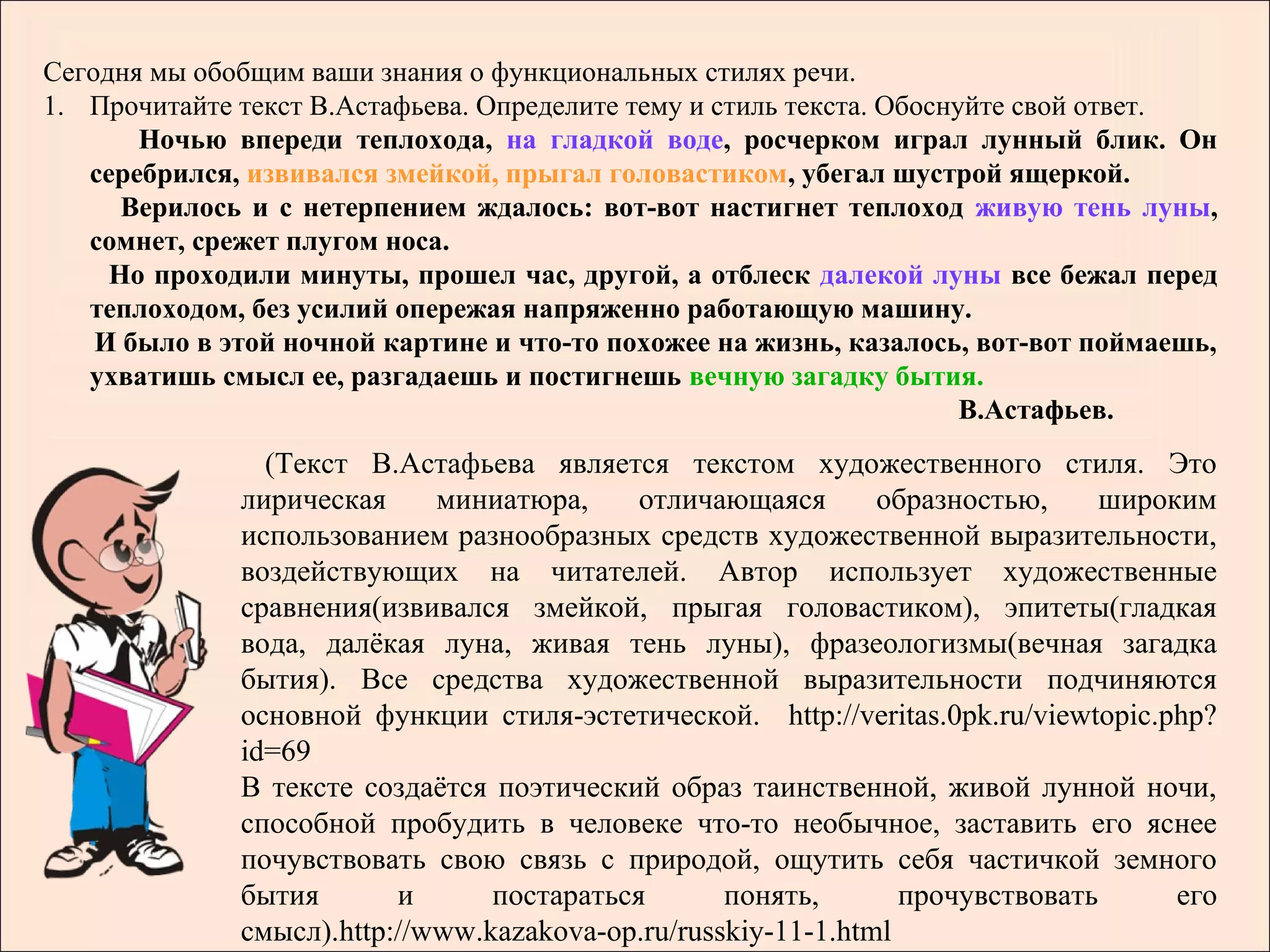 Сегодня мы обобщим ваши знания о функциональных стилях речи.
1. Прочитайте текст В.Астафьева. Определите тему и стиль текста. Обоснуйте свой ответ.
       Ночью впереди теплохода, на гладкой воде, росчерком играл лунный блик. Он
   серебрился, извивался змейкой, прыгал головастиком, убегал шустрой ящеркой.
      Верилось и с нетерпением ждалось: вот-вот настигнет теплоход живую тень луны,
   сомнет, срежет плугом носа.
     Но проходили минуты, прошел час, другой, а отблеск далекой луны все бежал перед
   теплоходом, без усилий опережая напряженно работающую машину.
    И было в этой ночной картине и что-то похожее на жизнь, казалось, вот-вот поймаешь,
   ухватишь смысл ее, разгадаешь и постигнешь вечную загадку бытия.
                                                                       В.Астафьев.
                (Текст В.Астафьева является текстом художественного стиля. Это
              лирическая     миниатюра,     отличающаяся       образностью,    широким
              использованием разнообразных средств художественной выразительности,
              воздействующих на читателей. Автор использует художественные
              сравнения(извивался змейкой, прыгая головастиком), эпитеты(гладкая
              вода, далёкая луна, живая тень луны), фразеологизмы(вечная загадка
              бытия). Все средства художественной выразительности подчиняются
              основной функции стиля-эстетической. http://veritas.0pk.ru/viewtopic.php?
              id=69
              В тексте создаётся поэтический образ таинственной, живой лунной ночи,
              способной пробудить в человеке что-то необычное, заставить его яснее
              почувствовать свою связь с природой, ощутить себя частичкой земного
              бытия       и      постараться       понять,       прочувствовать     его
              смысл).http://www.kazakova-op.ru/russkiy-11-1.html
 