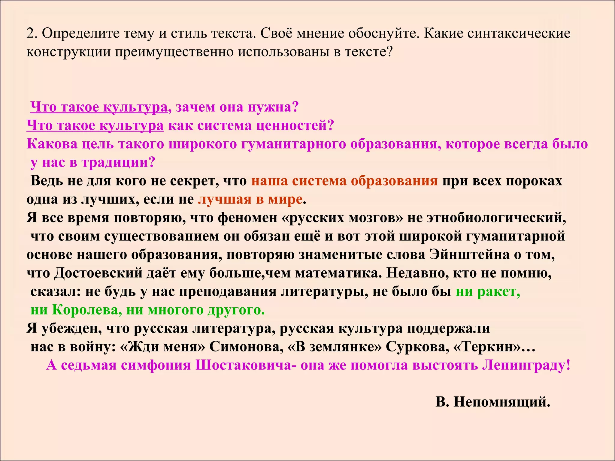 2. Определите тему и стиль текста. Своё мнение обоснуйте. Какие синтаксические
конструкции преимущественно использованы в тексте?


 Что такое культура, зачем она нужна?
Что такое культура как система ценностей?
Какова цель такого широкого гуманитарного образования, которое всегда было
 у нас в традиции?
 Ведь не для кого не секрет, что наша система образования при всех пороках
одна из лучших, если не лучшая в мире.
Я все время повторяю, что феномен «русских мозгов» не этнобиологический,
 что своим существованием он обязан ещё и вот этой широкой гуманитарной
основе нашего образования, повторяю знаменитые слова Эйнштейна о том,
что Достоевский даёт ему больше,чем математика. Недавно, кто не помню,
 сказал: не будь у нас преподавания литературы, не было бы ни ракет,
 ни Королева, ни многого другого.
Я убежден, что русская литература, русская культура поддержали
 нас в войну: «Жди меня» Симонова, «В землянке» Суркова, «Теркин»…
   А седьмая симфония Шостаковича- она же помогла выстоять Ленинграду!

                                                          В. Непомнящий.
 