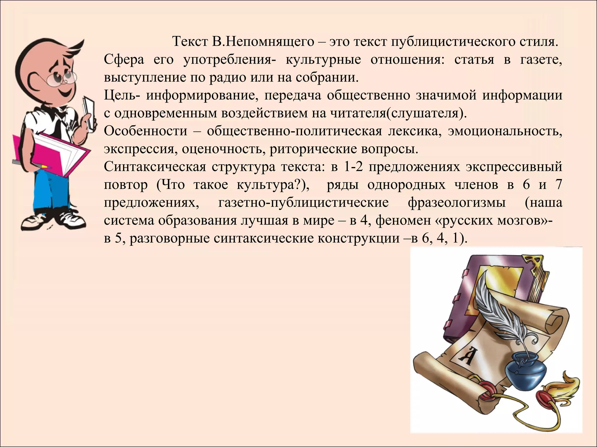 Текст В.Непомнящего – это текст публицистического стиля.
Сфера его употребления- культурные отношения: статья в газете,
выступление по радио или на собрании.
Цель- информирование, передача общественно значимой информации
с одновременным воздействием на читателя(слушателя).
Особенности – общественно-политическая лексика, эмоциональность,
экспрессия, оценочность, риторические вопросы.
Синтаксическая структура текста: в 1-2 предложениях экспрессивный
повтор (Что такое культура?), ряды однородных членов в 6 и 7
предложениях, газетно-публицистические фразеологизмы (наша
система образования лучшая в мире – в 4, феномен «русских мозгов»-
в 5, разговорные синтаксические конструкции –в 6, 4, 1).
 