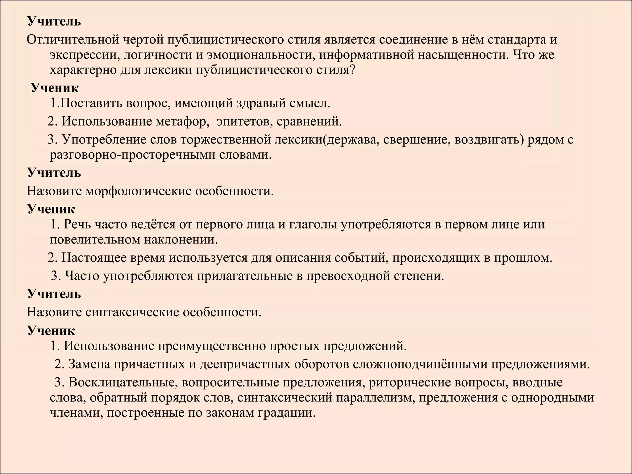 Учитель
Отличительной чертой публицистического стиля является соединение в нём стандарта и
   экспрессии, логичности и эмоциональности, информативной насыщенности. Что же
   характерно для лексики публицистического стиля?
Ученик
   1.Поставить вопрос, имеющий здравый смысл.
   2. Использование метафор, эпитетов, сравнений.
   3. Употребление слов торжественной лексики(держава, свершение, воздвигать) рядом с
   разговорно-просторечными словами.
Учитель
Назовите морфологические особенности.
Ученик
   1. Речь часто ведётся от первого лица и глаголы употребляются в первом лице или
   повелительном наклонении.
   2. Настоящее время используется для описания событий, происходящих в прошлом.
   3. Часто употребляются прилагательные в превосходной степени.
Учитель
Назовите синтаксические особенности.
Ученик
   1. Использование преимущественно простых предложений.
    2. Замена причастных и деепричастных оборотов сложноподчинёнными предложениями.
    3. Восклицательные, вопросительные предложения, риторические вопросы, вводные
   слова, обратный порядок слов, синтаксический параллелизм, предложения с однородными
   членами, построенные по законам градации.
 
