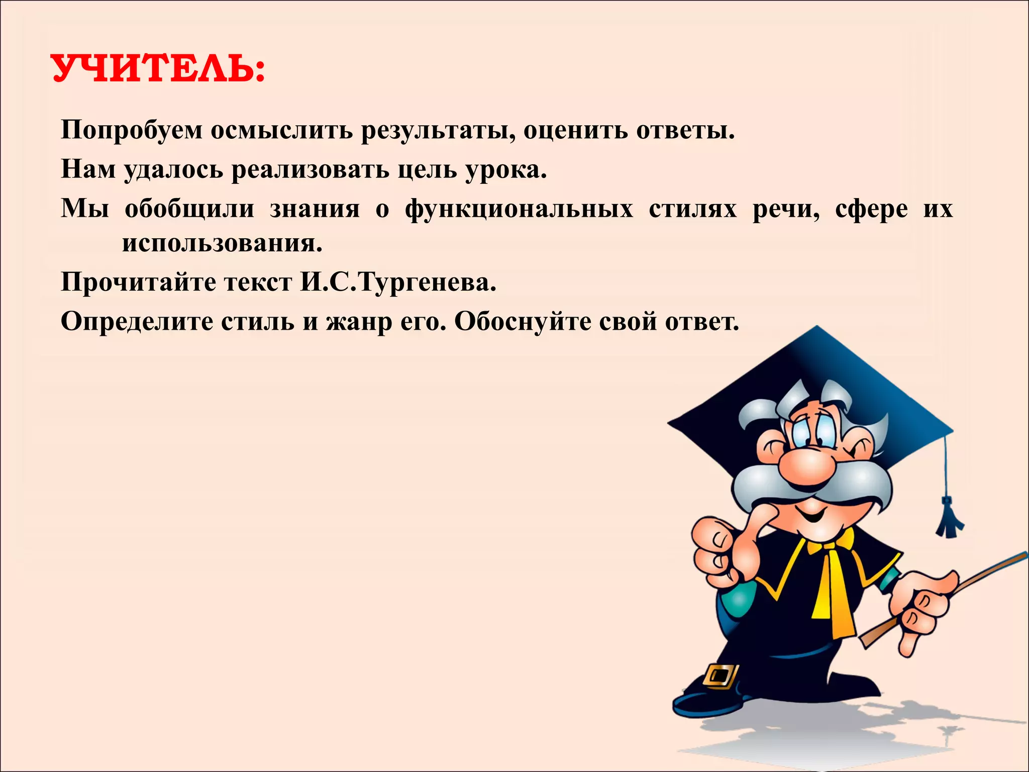 УЧИТЕЛЬ:
Попробуем осмыслить результаты, оценить ответы.
Нам удалось реализовать цель урока.
Мы обобщили знания о функциональных стилях речи, сфере их
    использования.
Прочитайте текст И.С.Тургенева.
Определите стиль и жанр его. Обоснуйте свой ответ.
 