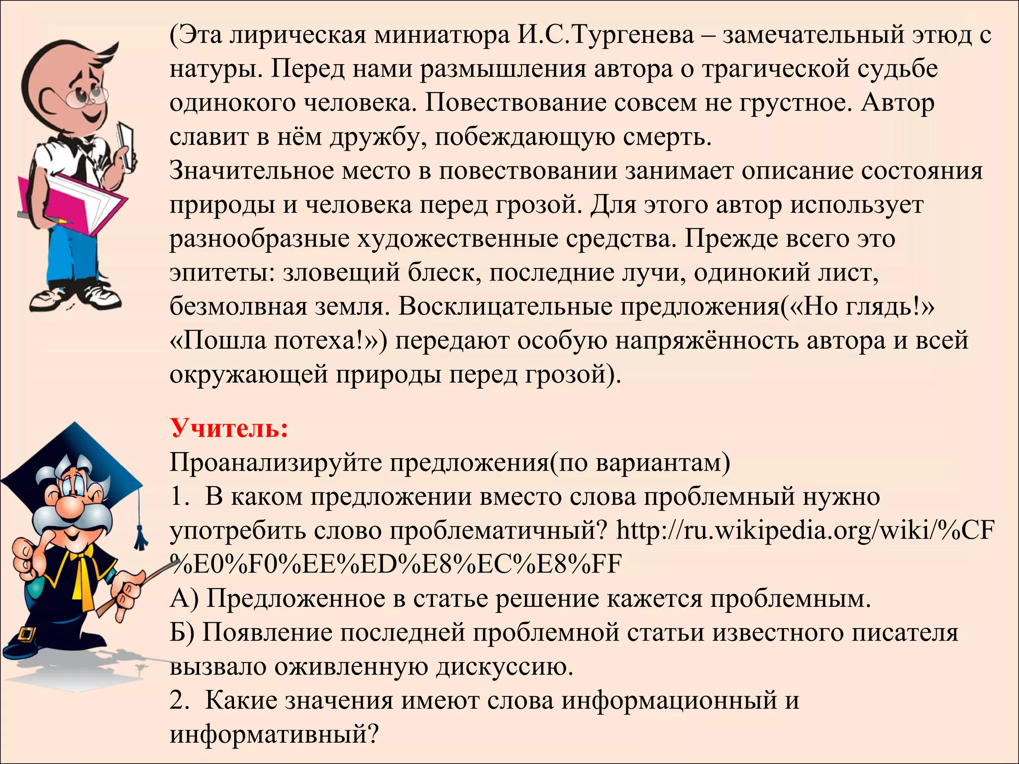 (Эта лирическая миниатюра И.С.Тургенева – замечательный этюд с
натуры. Перед нами размышления автора о трагической судьбе
одинокого человека. Повествование совсем не грустное. Автор
славит в нём дружбу, побеждающую смерть.
Значительное место в повествовании занимает описание состояния
природы и человека перед грозой. Для этого автор использует
разнообразные художественные средства. Прежде всего это
эпитеты: зловещий блеск, последние лучи, одинокий лист,
безмолвная земля. Восклицательные предложения(«Но глядь!»
«Пошла потеха!») передают особую напряжённость автора и всей
окружающей природы перед грозой).
Учитель:
Проанализируйте предложения(по вариантам)
1. В каком предложении вместо слова проблемный нужно
употребить слово проблематичный? http://ru.wikipedia.org/wiki/%CF
%E0%F0%EE%ED%E8%EC%E8%FF
А) Предложенное в статье решение кажется проблемным.
Б) Появление последней проблемной статьи известного писателя
вызвало оживленную дискуссию.
2. Какие значения имеют слова информационный и
информативный?
 