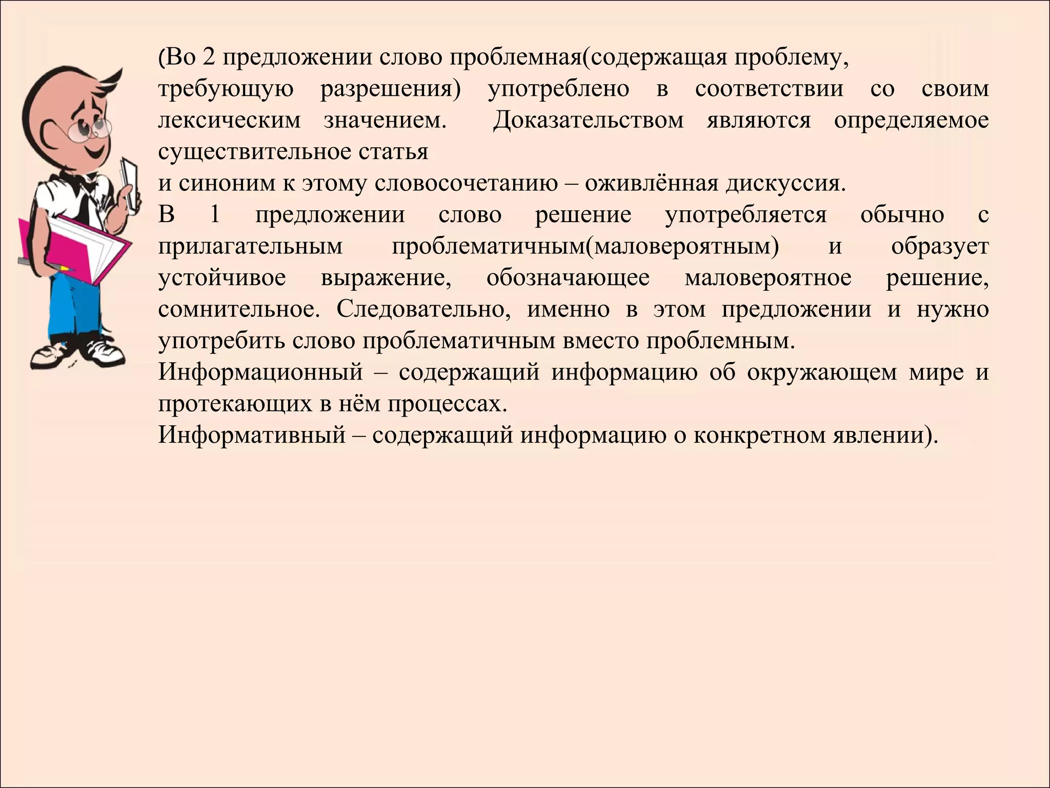 (Во 2 предложении слово проблемная(содержащая проблему,
требующую разрешения) употреблено в соответствии со своим
лексическим значением.     Доказательством являются определяемое
существительное статья
и синоним к этому словосочетанию – оживлённая дискуссия.
В 1 предложении слово решение употребляется обычно с
прилагательным     проблематичным(маловероятным)      и  образует
устойчивое выражение, обозначающее маловероятное решение,
сомнительное. Следовательно, именно в этом предложении и нужно
употребить слово проблематичным вместо проблемным.
Информационный – содержащий информацию об окружающем мире и
протекающих в нём процессах.
Информативный – содержащий информацию о конкретном явлении).
 
