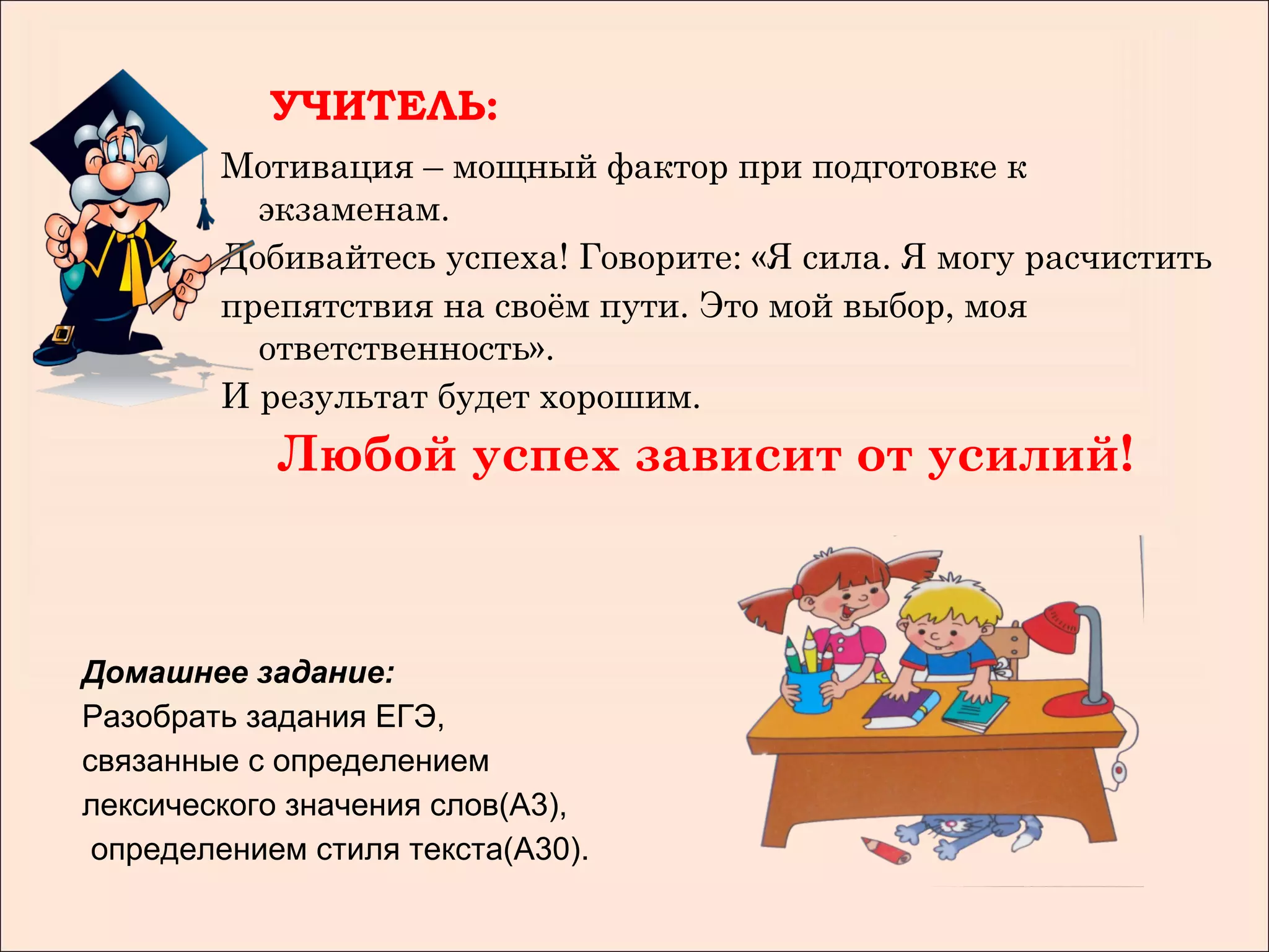 УЧИТЕЛЬ:
        Мотивация – мощный фактор при подготовке к
          экзаменам.
        Добивайтесь успеха! Говорите: «Я сила. Я могу расчистить
        препятствия на своём пути. Это мой выбор, моя
          ответственность».
        И результат будет хорошим.
            Любой успех зависит от усилий!



Домашнее задание:
Разобрать задания ЕГЭ,
связанные с определением
лексического значения слов(А3),
 определением стиля текста(А30).
 