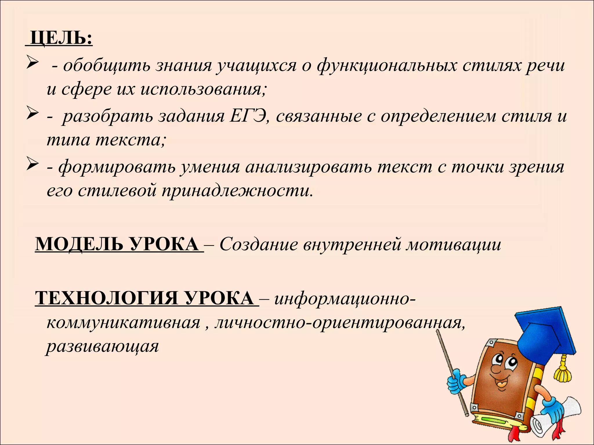 ЦЕЛЬ:
 - обобщить знания учащихся о функциональных стилях речи
  и сфере их использования;
 - разобрать задания ЕГЭ, связанные с определением стиля и
  типа текста;
 - формировать умения анализировать текст с точки зрения
  его стилевой принадлежности.

 МОДЕЛЬ УРОКА – Создание внутренней мотивации

 ТЕХНОЛОГИЯ УРОКА – информационно-
  коммуникативная , личностно-ориентированная,
  развивающая
                                                         .
 