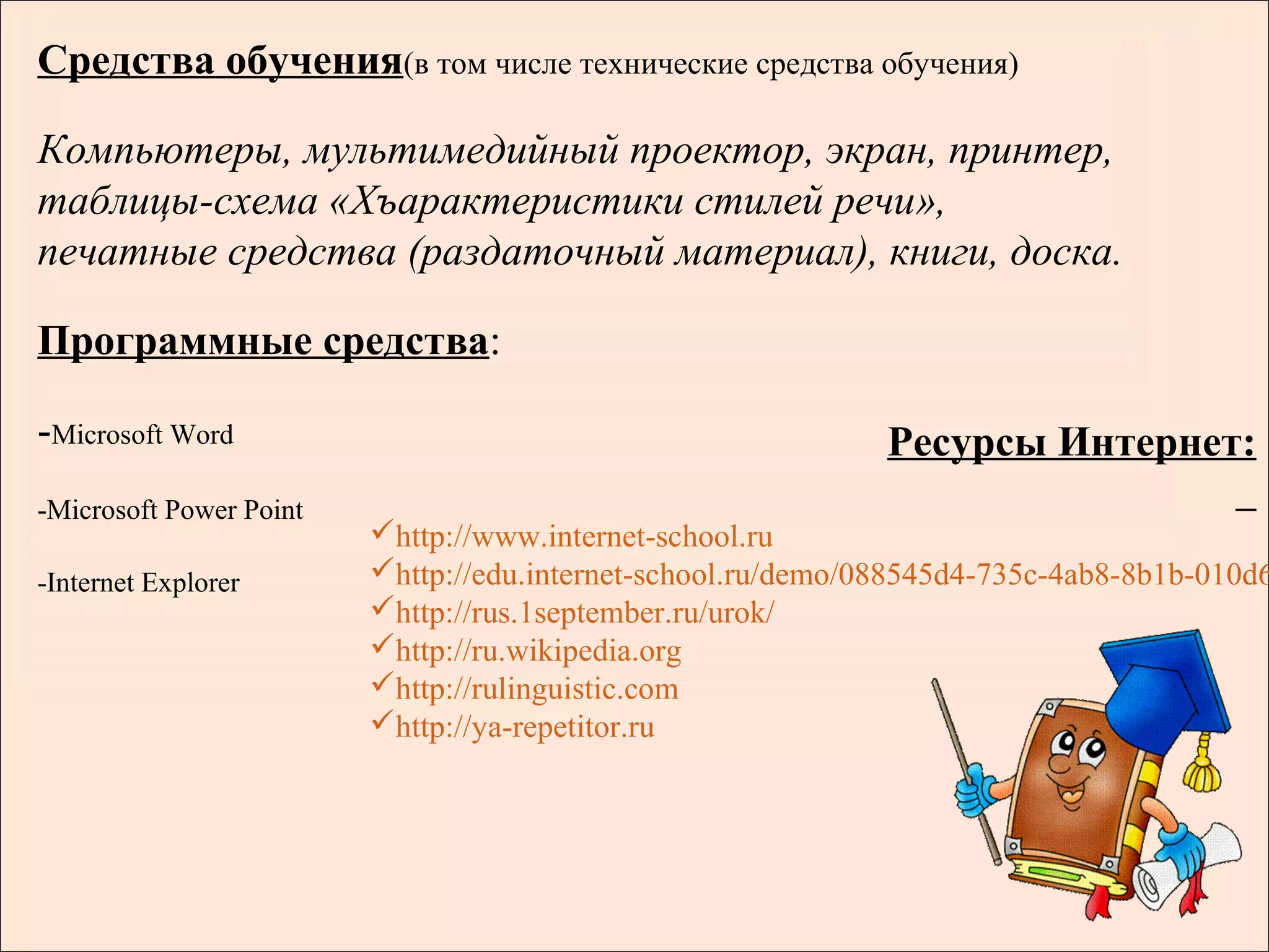 Средства обучения(в том числе технические средства обучения)

Компьютеры, мультимедийный проектор, экран, принтер,
таблицы-схема «Хъарактеристики стилей речи»,
печатные средства (раздаточный материал), книги, доска.

Программные средства:

-Microsoft Word                                               Ресурсы Интернет:
-Microsoft Power Point
                         http://www.internet-school.ru
-Internet Explorer       http://edu.internet-school.ru/demo/088545d4-735c-4ab8-8b1b-010d6
                         http://rus.1september.ru/urok/
                         http://ru.wikipedia.org
                         http://rulinguistic.com
                         http://ya-repetitor.ru
 